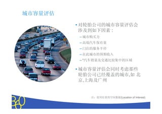 城市容量评估

         • 对轮胎公司的城市容量评估会
           涉及到如下因素 :
          – 城市购买力
          – 高端汽车保有量
          – 门店的服务半径
          – 在此城市的预期收入
          – *汽车销量及交通比较集中的区域

         • 城市容量评估会同时考虑那些
           轮胎公司已经覆盖的城市,如 北
           京,上海及广州


              注：使用位置的空间数据(Location of Interest)


                  Copyright © 2010 The Nielsen Company. Confidential and proprietary.
 