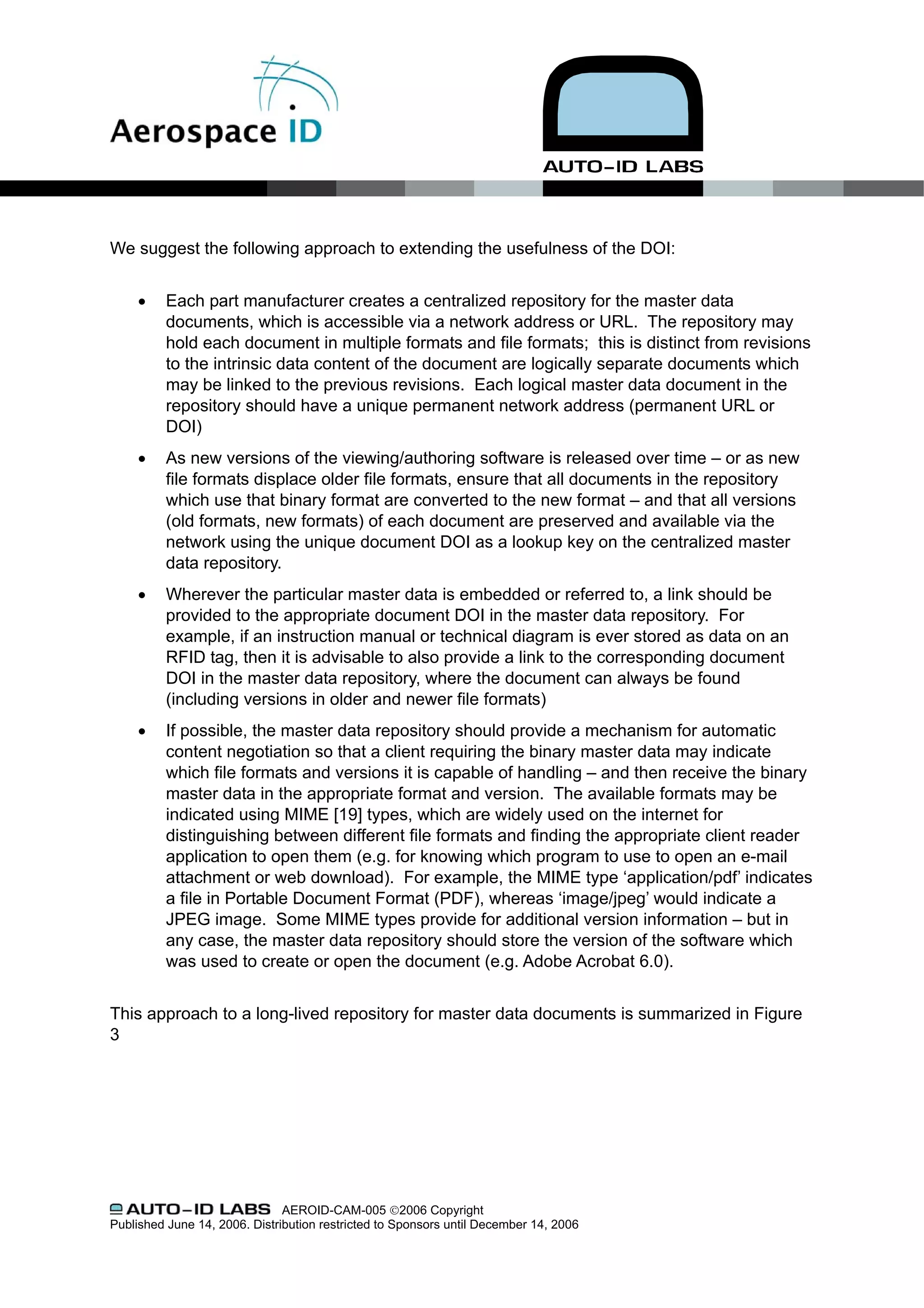 We suggest the following approach to extending the usefulness of the DOI:


     •    Each part manufacturer creates a centralized repository for the master data
          documents, which is accessible via a network address or URL. The repository may
          hold each document in multiple formats and file formats; this is distinct from revisions
          to the intrinsic data content of the document are logically separate documents which
          may be linked to the previous revisions. Each logical master data document in the
          repository should have a unique permanent network address (permanent URL or
          DOI)
     •    As new versions of the viewing/authoring software is released over time – or as new
          file formats displace older file formats, ensure that all documents in the repository
          which use that binary format are converted to the new format – and that all versions
          (old formats, new formats) of each document are preserved and available via the
          network using the unique document DOI as a lookup key on the centralized master
          data repository.
     •    Wherever the particular master data is embedded or referred to, a link should be
          provided to the appropriate document DOI in the master data repository. For
          example, if an instruction manual or technical diagram is ever stored as data on an
          RFID tag, then it is advisable to also provide a link to the corresponding document
          DOI in the master data repository, where the document can always be found
          (including versions in older and newer file formats)
     •    If possible, the master data repository should provide a mechanism for automatic
          content negotiation so that a client requiring the binary master data may indicate
          which file formats and versions it is capable of handling – and then receive the binary
          master data in the appropriate format and version. The available formats may be
          indicated using MIME [19] types, which are widely used on the internet for
          distinguishing between different file formats and finding the appropriate client reader
          application to open them (e.g. for knowing which program to use to open an e-mail
          attachment or web download). For example, the MIME type ‘application/pdf’ indicates
          a file in Portable Document Format (PDF), whereas ‘image/jpeg’ would indicate a
          JPEG image. Some MIME types provide for additional version information – but in
          any case, the master data repository should store the version of the software which
          was used to create or open the document (e.g. Adobe Acrobat 6.0).


This approach to a long-lived repository for master data documents is summarized in Figure
3




                               AEROID-CAM-005 ©2006 Copyright
Published June 14, 2006. Distribution restricted to Sponsors until December 14, 2006
 