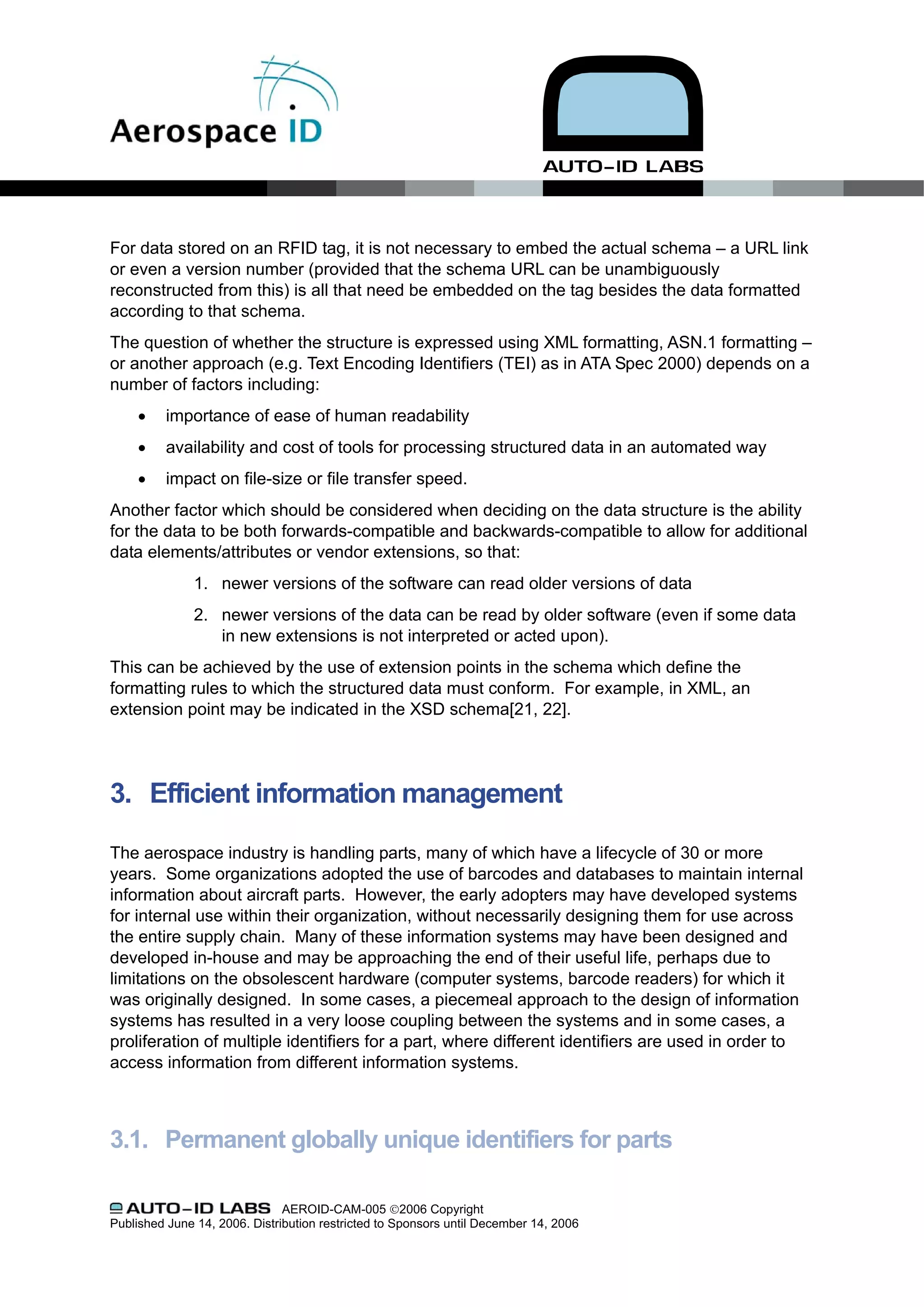 For data stored on an RFID tag, it is not necessary to embed the actual schema – a URL link
or even a version number (provided that the schema URL can be unambiguously
reconstructed from this) is all that need be embedded on the tag besides the data formatted
according to that schema.
The question of whether the structure is expressed using XML formatting, ASN.1 formatting –
or another approach (e.g. Text Encoding Identifiers (TEI) as in ATA Spec 2000) depends on a
number of factors including:
     •    importance of ease of human readability
     •    availability and cost of tools for processing structured data in an automated way
     •    impact on file-size or file transfer speed.
Another factor which should be considered when deciding on the data structure is the ability
for the data to be both forwards-compatible and backwards-compatible to allow for additional
data elements/attributes or vendor extensions, so that:
               1. newer versions of the software can read older versions of data
               2. newer versions of the data can be read by older software (even if some data
                  in new extensions is not interpreted or acted upon).
This can be achieved by the use of extension points in the schema which define the
formatting rules to which the structured data must conform. For example, in XML, an
extension point may be indicated in the XSD schema[21, 22].




3. Efficient information management

The aerospace industry is handling parts, many of which have a lifecycle of 30 or more
years. Some organizations adopted the use of barcodes and databases to maintain internal
information about aircraft parts. However, the early adopters may have developed systems
for internal use within their organization, without necessarily designing them for use across
the entire supply chain. Many of these information systems may have been designed and
developed in-house and may be approaching the end of their useful life, perhaps due to
limitations on the obsolescent hardware (computer systems, barcode readers) for which it
was originally designed. In some cases, a piecemeal approach to the design of information
systems has resulted in a very loose coupling between the systems and in some cases, a
proliferation of multiple identifiers for a part, where different identifiers are used in order to
access information from different information systems.



3.1. Permanent globally unique identifiers for parts

                               AEROID-CAM-005 ©2006 Copyright
Published June 14, 2006. Distribution restricted to Sponsors until December 14, 2006
 