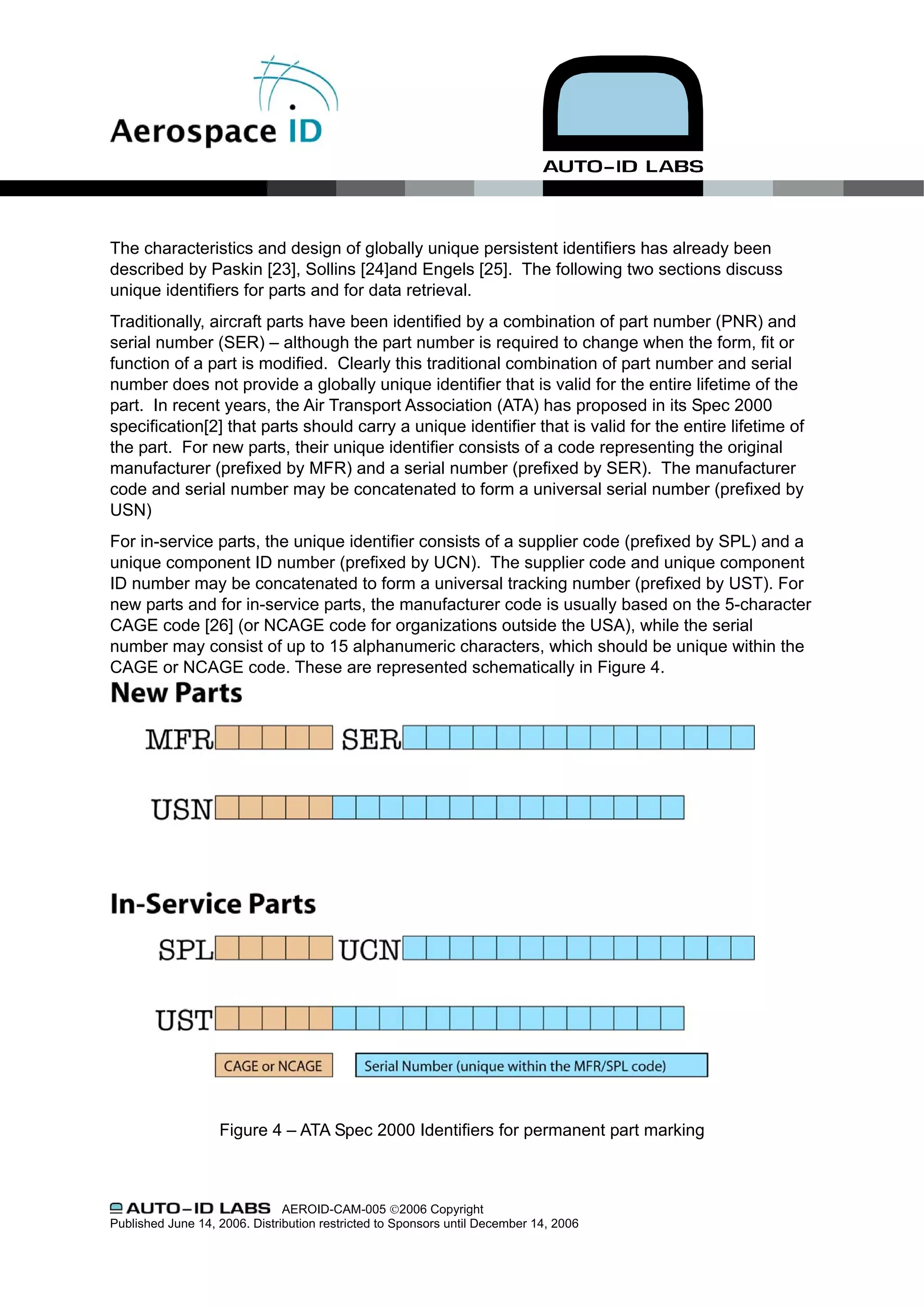 The characteristics and design of globally unique persistent identifiers has already been
described by Paskin [23], Sollins [24]and Engels [25]. The following two sections discuss
unique identifiers for parts and for data retrieval.
Traditionally, aircraft parts have been identified by a combination of part number (PNR) and
serial number (SER) – although the part number is required to change when the form, fit or
function of a part is modified. Clearly this traditional combination of part number and serial
number does not provide a globally unique identifier that is valid for the entire lifetime of the
part. In recent years, the Air Transport Association (ATA) has proposed in its Spec 2000
specification[2] that parts should carry a unique identifier that is valid for the entire lifetime of
the part. For new parts, their unique identifier consists of a code representing the original
manufacturer (prefixed by MFR) and a serial number (prefixed by SER). The manufacturer
code and serial number may be concatenated to form a universal serial number (prefixed by
USN)
For in-service parts, the unique identifier consists of a supplier code (prefixed by SPL) and a
unique component ID number (prefixed by UCN). The supplier code and unique component
ID number may be concatenated to form a universal tracking number (prefixed by UST). For
new parts and for in-service parts, the manufacturer code is usually based on the 5-character
CAGE code [26] (or NCAGE code for organizations outside the USA), while the serial
number may consist of up to 15 alphanumeric characters, which should be unique within the
CAGE or NCAGE code. These are represented schematically in Figure 4.




                   Figure 4 – ATA Spec 2000 Identifiers for permanent part marking



                               AEROID-CAM-005 ©2006 Copyright
Published June 14, 2006. Distribution restricted to Sponsors until December 14, 2006
 