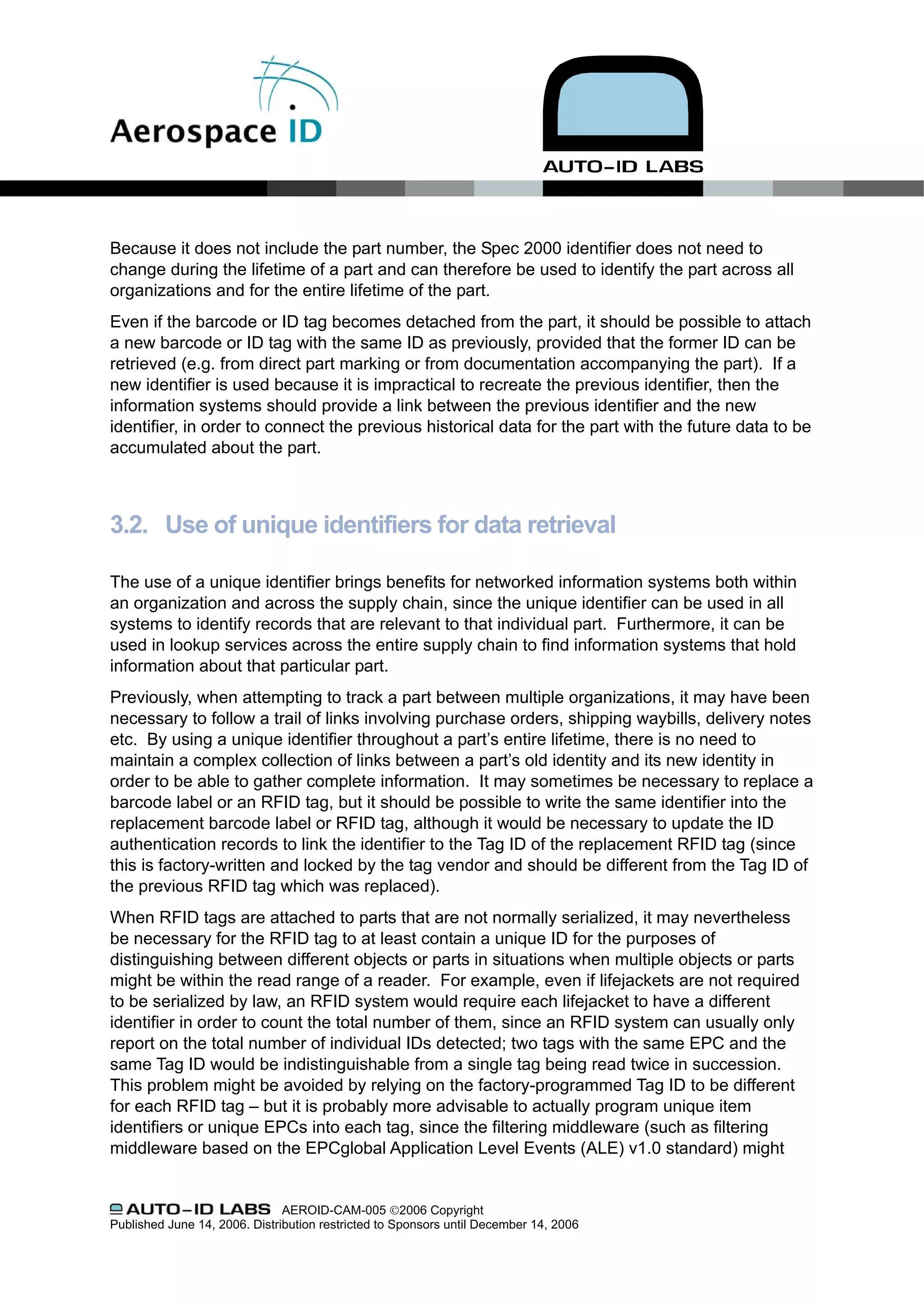 Because it does not include the part number, the Spec 2000 identifier does not need to
change during the lifetime of a part and can therefore be used to identify the part across all
organizations and for the entire lifetime of the part.
Even if the barcode or ID tag becomes detached from the part, it should be possible to attach
a new barcode or ID tag with the same ID as previously, provided that the former ID can be
retrieved (e.g. from direct part marking or from documentation accompanying the part). If a
new identifier is used because it is impractical to recreate the previous identifier, then the
information systems should provide a link between the previous identifier and the new
identifier, in order to connect the previous historical data for the part with the future data to be
accumulated about the part.



3.2. Use of unique identifiers for data retrieval

The use of a unique identifier brings benefits for networked information systems both within
an organization and across the supply chain, since the unique identifier can be used in all
systems to identify records that are relevant to that individual part. Furthermore, it can be
used in lookup services across the entire supply chain to find information systems that hold
information about that particular part.
Previously, when attempting to track a part between multiple organizations, it may have been
necessary to follow a trail of links involving purchase orders, shipping waybills, delivery notes
etc. By using a unique identifier throughout a part’s entire lifetime, there is no need to
maintain a complex collection of links between a part’s old identity and its new identity in
order to be able to gather complete information. It may sometimes be necessary to replace a
barcode label or an RFID tag, but it should be possible to write the same identifier into the
replacement barcode label or RFID tag, although it would be necessary to update the ID
authentication records to link the identifier to the Tag ID of the replacement RFID tag (since
this is factory-written and locked by the tag vendor and should be different from the Tag ID of
the previous RFID tag which was replaced).
When RFID tags are attached to parts that are not normally serialized, it may nevertheless
be necessary for the RFID tag to at least contain a unique ID for the purposes of
distinguishing between different objects or parts in situations when multiple objects or parts
might be within the read range of a reader. For example, even if lifejackets are not required
to be serialized by law, an RFID system would require each lifejacket to have a different
identifier in order to count the total number of them, since an RFID system can usually only
report on the total number of individual IDs detected; two tags with the same EPC and the
same Tag ID would be indistinguishable from a single tag being read twice in succession.
This problem might be avoided by relying on the factory-programmed Tag ID to be different
for each RFID tag – but it is probably more advisable to actually program unique item
identifiers or unique EPCs into each tag, since the filtering middleware (such as filtering
middleware based on the EPCglobal Application Level Events (ALE) v1.0 standard) might


                               AEROID-CAM-005 ©2006 Copyright
Published June 14, 2006. Distribution restricted to Sponsors until December 14, 2006
 