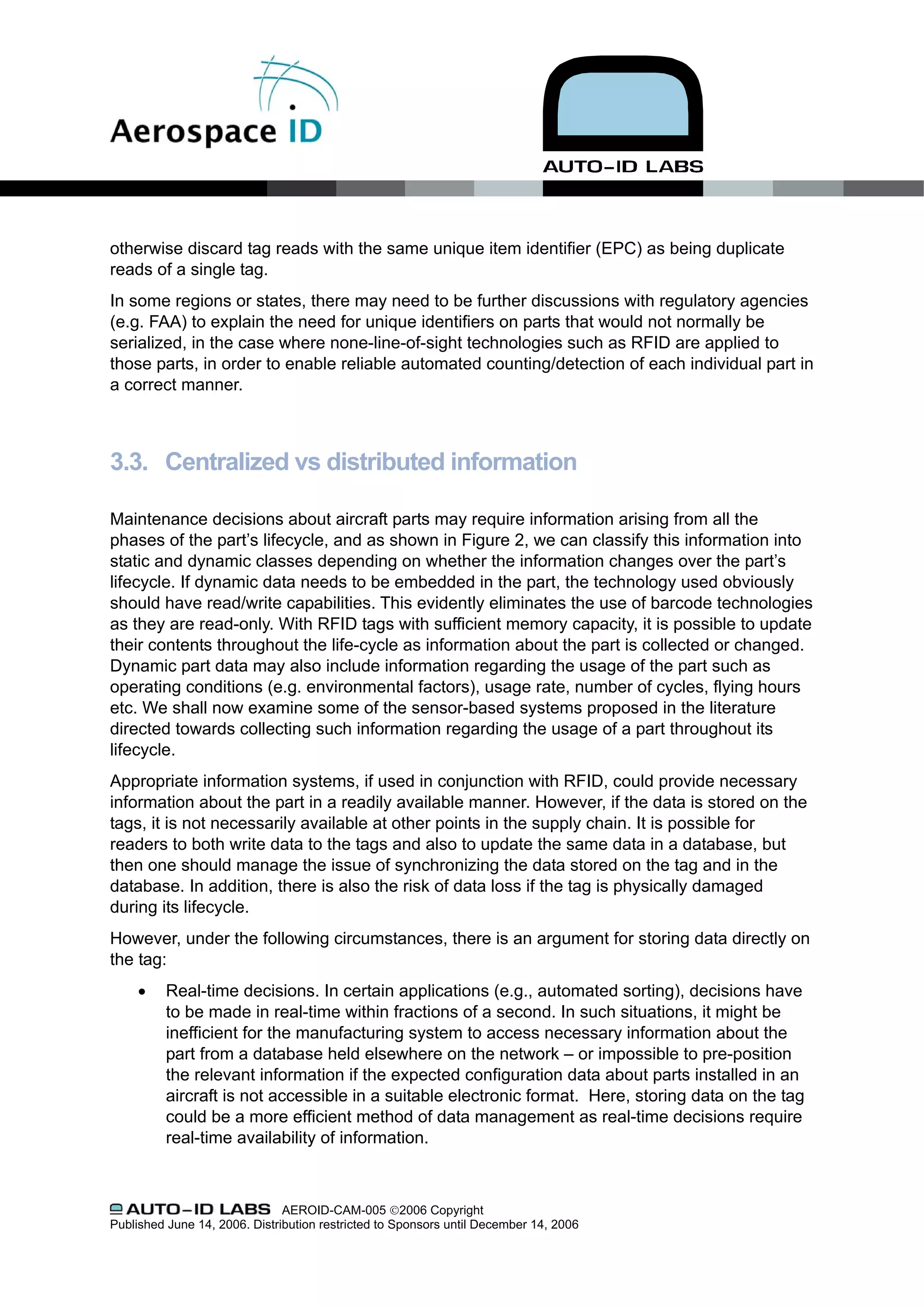 otherwise discard tag reads with the same unique item identifier (EPC) as being duplicate
reads of a single tag.
In some regions or states, there may need to be further discussions with regulatory agencies
(e.g. FAA) to explain the need for unique identifiers on parts that would not normally be
serialized, in the case where none-line-of-sight technologies such as RFID are applied to
those parts, in order to enable reliable automated counting/detection of each individual part in
a correct manner.



3.3. Centralized vs distributed information

Maintenance decisions about aircraft parts may require information arising from all the
phases of the part’s lifecycle, and as shown in Figure 2, we can classify this information into
static and dynamic classes depending on whether the information changes over the part’s
lifecycle. If dynamic data needs to be embedded in the part, the technology used obviously
should have read/write capabilities. This evidently eliminates the use of barcode technologies
as they are read-only. With RFID tags with sufficient memory capacity, it is possible to update
their contents throughout the life-cycle as information about the part is collected or changed.
Dynamic part data may also include information regarding the usage of the part such as
operating conditions (e.g. environmental factors), usage rate, number of cycles, flying hours
etc. We shall now examine some of the sensor-based systems proposed in the literature
directed towards collecting such information regarding the usage of a part throughout its
lifecycle.
Appropriate information systems, if used in conjunction with RFID, could provide necessary
information about the part in a readily available manner. However, if the data is stored on the
tags, it is not necessarily available at other points in the supply chain. It is possible for
readers to both write data to the tags and also to update the same data in a database, but
then one should manage the issue of synchronizing the data stored on the tag and in the
database. In addition, there is also the risk of data loss if the tag is physically damaged
during its lifecycle.
However, under the following circumstances, there is an argument for storing data directly on
the tag:
     •    Real-time decisions. In certain applications (e.g., automated sorting), decisions have
          to be made in real-time within fractions of a second. In such situations, it might be
          inefficient for the manufacturing system to access necessary information about the
          part from a database held elsewhere on the network – or impossible to pre-position
          the relevant information if the expected configuration data about parts installed in an
          aircraft is not accessible in a suitable electronic format. Here, storing data on the tag
          could be a more efficient method of data management as real-time decisions require
          real-time availability of information.



                               AEROID-CAM-005 ©2006 Copyright
Published June 14, 2006. Distribution restricted to Sponsors until December 14, 2006
 