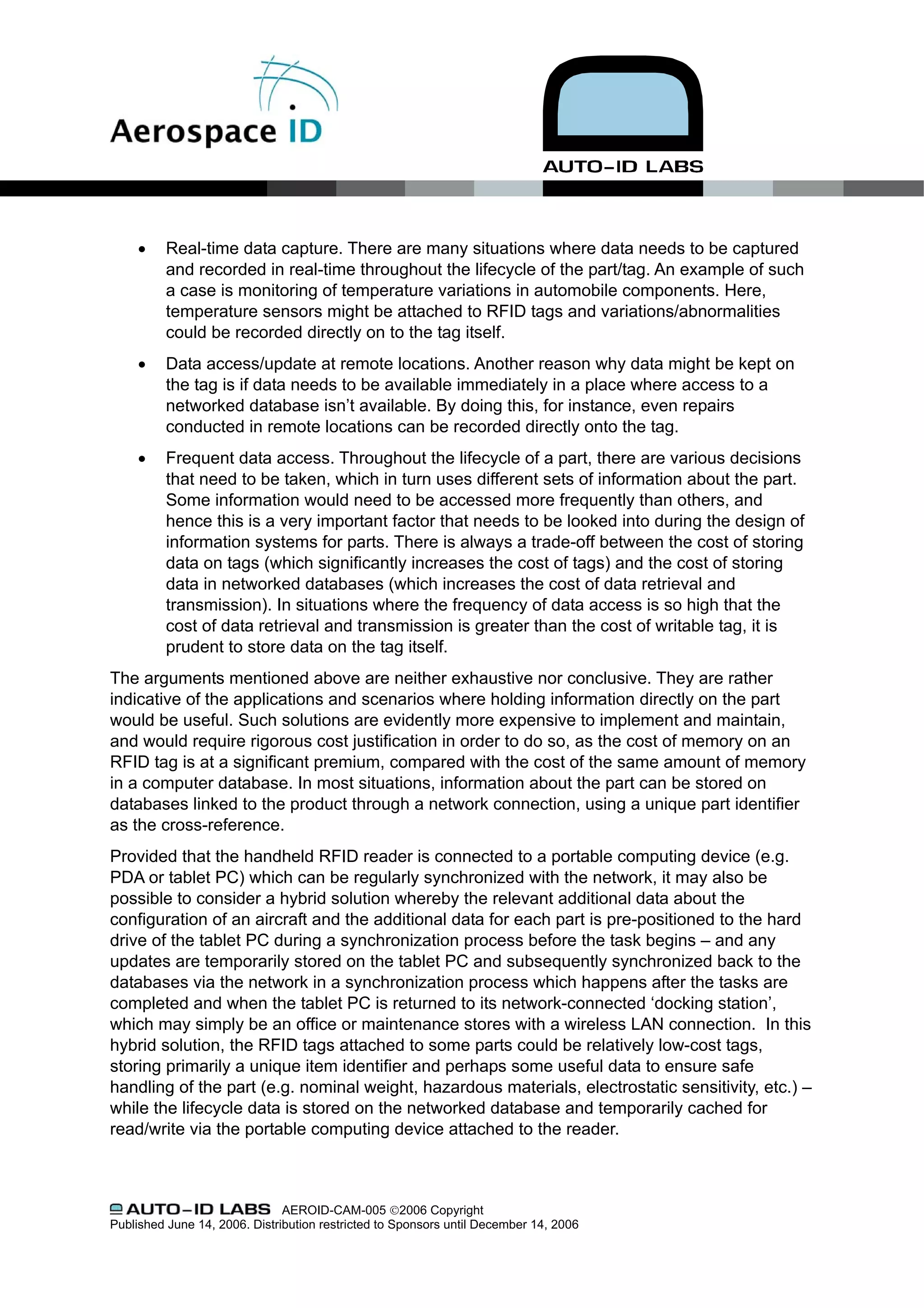 •    Real-time data capture. There are many situations where data needs to be captured
          and recorded in real-time throughout the lifecycle of the part/tag. An example of such
          a case is monitoring of temperature variations in automobile components. Here,
          temperature sensors might be attached to RFID tags and variations/abnormalities
          could be recorded directly on to the tag itself.
     •    Data access/update at remote locations. Another reason why data might be kept on
          the tag is if data needs to be available immediately in a place where access to a
          networked database isn’t available. By doing this, for instance, even repairs
          conducted in remote locations can be recorded directly onto the tag.
     •    Frequent data access. Throughout the lifecycle of a part, there are various decisions
          that need to be taken, which in turn uses different sets of information about the part.
          Some information would need to be accessed more frequently than others, and
          hence this is a very important factor that needs to be looked into during the design of
          information systems for parts. There is always a trade-off between the cost of storing
          data on tags (which significantly increases the cost of tags) and the cost of storing
          data in networked databases (which increases the cost of data retrieval and
          transmission). In situations where the frequency of data access is so high that the
          cost of data retrieval and transmission is greater than the cost of writable tag, it is
          prudent to store data on the tag itself.
The arguments mentioned above are neither exhaustive nor conclusive. They are rather
indicative of the applications and scenarios where holding information directly on the part
would be useful. Such solutions are evidently more expensive to implement and maintain,
and would require rigorous cost justification in order to do so, as the cost of memory on an
RFID tag is at a significant premium, compared with the cost of the same amount of memory
in a computer database. In most situations, information about the part can be stored on
databases linked to the product through a network connection, using a unique part identifier
as the cross-reference.
Provided that the handheld RFID reader is connected to a portable computing device (e.g.
PDA or tablet PC) which can be regularly synchronized with the network, it may also be
possible to consider a hybrid solution whereby the relevant additional data about the
configuration of an aircraft and the additional data for each part is pre-positioned to the hard
drive of the tablet PC during a synchronization process before the task begins – and any
updates are temporarily stored on the tablet PC and subsequently synchronized back to the
databases via the network in a synchronization process which happens after the tasks are
completed and when the tablet PC is returned to its network-connected ‘docking station’,
which may simply be an office or maintenance stores with a wireless LAN connection. In this
hybrid solution, the RFID tags attached to some parts could be relatively low-cost tags,
storing primarily a unique item identifier and perhaps some useful data to ensure safe
handling of the part (e.g. nominal weight, hazardous materials, electrostatic sensitivity, etc.) –
while the lifecycle data is stored on the networked database and temporarily cached for
read/write via the portable computing device attached to the reader.



                               AEROID-CAM-005 ©2006 Copyright
Published June 14, 2006. Distribution restricted to Sponsors until December 14, 2006
 