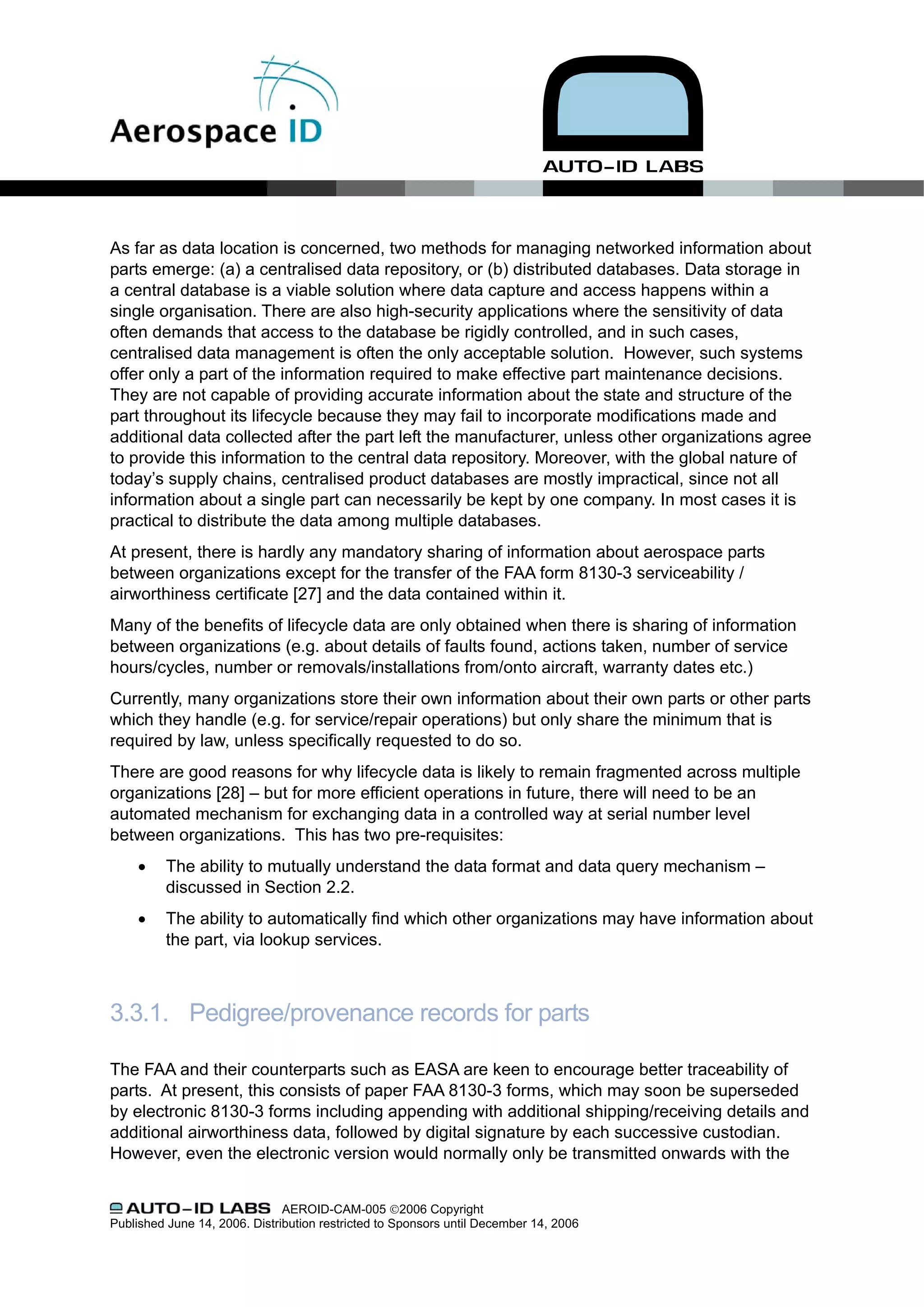 As far as data location is concerned, two methods for managing networked information about
parts emerge: (a) a centralised data repository, or (b) distributed databases. Data storage in
a central database is a viable solution where data capture and access happens within a
single organisation. There are also high-security applications where the sensitivity of data
often demands that access to the database be rigidly controlled, and in such cases,
centralised data management is often the only acceptable solution. However, such systems
offer only a part of the information required to make effective part maintenance decisions.
They are not capable of providing accurate information about the state and structure of the
part throughout its lifecycle because they may fail to incorporate modifications made and
additional data collected after the part left the manufacturer, unless other organizations agree
to provide this information to the central data repository. Moreover, with the global nature of
today’s supply chains, centralised product databases are mostly impractical, since not all
information about a single part can necessarily be kept by one company. In most cases it is
practical to distribute the data among multiple databases.
At present, there is hardly any mandatory sharing of information about aerospace parts
between organizations except for the transfer of the FAA form 8130-3 serviceability /
airworthiness certificate [27] and the data contained within it.
Many of the benefits of lifecycle data are only obtained when there is sharing of information
between organizations (e.g. about details of faults found, actions taken, number of service
hours/cycles, number or removals/installations from/onto aircraft, warranty dates etc.)
Currently, many organizations store their own information about their own parts or other parts
which they handle (e.g. for service/repair operations) but only share the minimum that is
required by law, unless specifically requested to do so.
There are good reasons for why lifecycle data is likely to remain fragmented across multiple
organizations [28] – but for more efficient operations in future, there will need to be an
automated mechanism for exchanging data in a controlled way at serial number level
between organizations. This has two pre-requisites:
     •    The ability to mutually understand the data format and data query mechanism –
          discussed in Section 2.2.
     •    The ability to automatically find which other organizations may have information about
          the part, via lookup services.



3.3.1. Pedigree/provenance records for parts

The FAA and their counterparts such as EASA are keen to encourage better traceability of
parts. At present, this consists of paper FAA 8130-3 forms, which may soon be superseded
by electronic 8130-3 forms including appending with additional shipping/receiving details and
additional airworthiness data, followed by digital signature by each successive custodian.
However, even the electronic version would normally only be transmitted onwards with the


                               AEROID-CAM-005 ©2006 Copyright
Published June 14, 2006. Distribution restricted to Sponsors until December 14, 2006
 