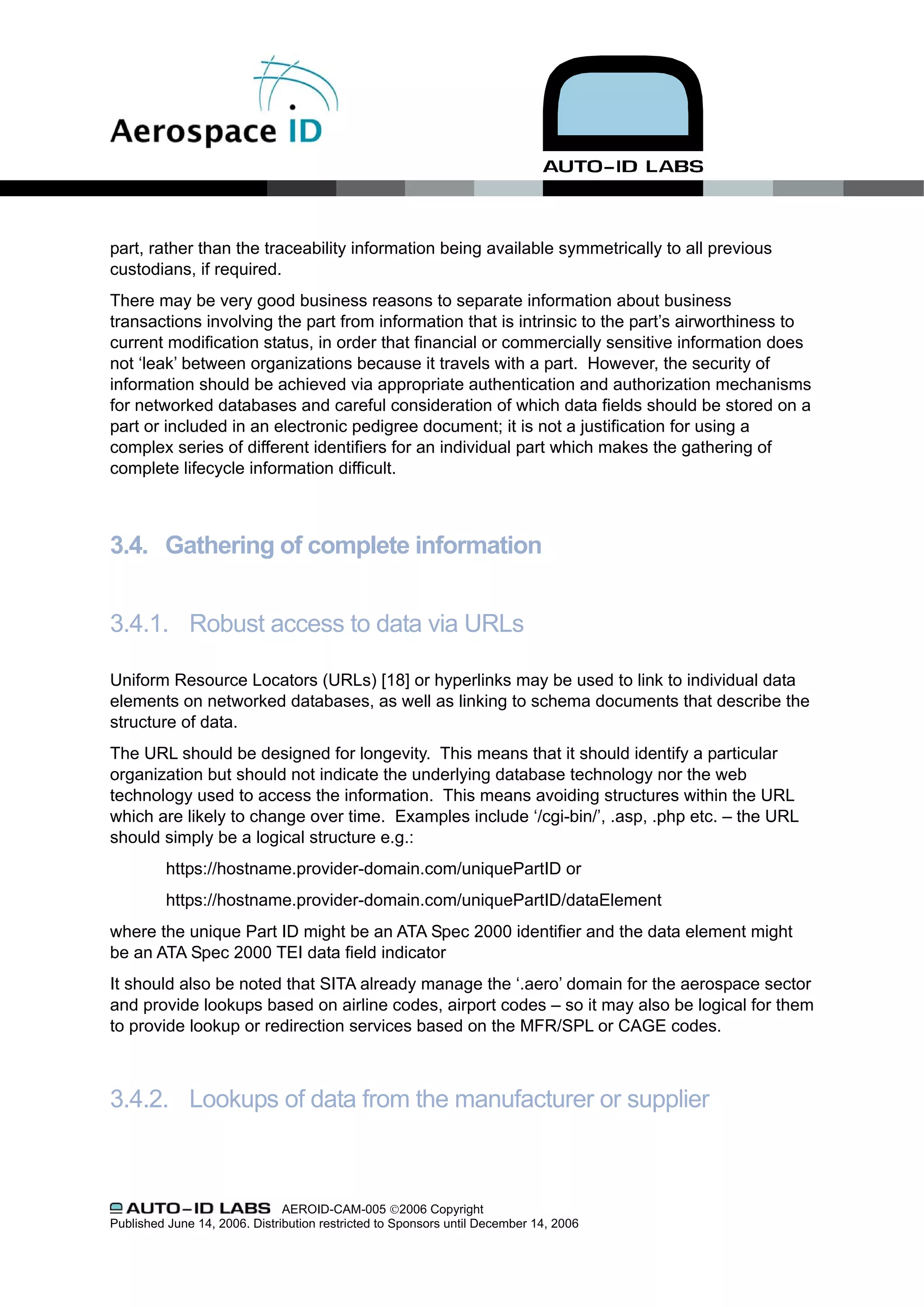 part, rather than the traceability information being available symmetrically to all previous
custodians, if required.
There may be very good business reasons to separate information about business
transactions involving the part from information that is intrinsic to the part’s airworthiness to
current modification status, in order that financial or commercially sensitive information does
not ‘leak’ between organizations because it travels with a part. However, the security of
information should be achieved via appropriate authentication and authorization mechanisms
for networked databases and careful consideration of which data fields should be stored on a
part or included in an electronic pedigree document; it is not a justification for using a
complex series of different identifiers for an individual part which makes the gathering of
complete lifecycle information difficult.



3.4. Gathering of complete information


3.4.1. Robust access to data via URLs

Uniform Resource Locators (URLs) [18] or hyperlinks may be used to link to individual data
elements on networked databases, as well as linking to schema documents that describe the
structure of data.
The URL should be designed for longevity. This means that it should identify a particular
organization but should not indicate the underlying database technology nor the web
technology used to access the information. This means avoiding structures within the URL
which are likely to change over time. Examples include ‘/cgi-bin/’, .asp, .php etc. – the URL
should simply be a logical structure e.g.:
          https://hostname.provider-domain.com/uniquePartID or
          https://hostname.provider-domain.com/uniquePartID/dataElement
where the unique Part ID might be an ATA Spec 2000 identifier and the data element might
be an ATA Spec 2000 TEI data field indicator
It should also be noted that SITA already manage the ‘.aero’ domain for the aerospace sector
and provide lookups based on airline codes, airport codes – so it may also be logical for them
to provide lookup or redirection services based on the MFR/SPL or CAGE codes.



3.4.2. Lookups of data from the manufacturer or supplier



                               AEROID-CAM-005 ©2006 Copyright
Published June 14, 2006. Distribution restricted to Sponsors until December 14, 2006
 