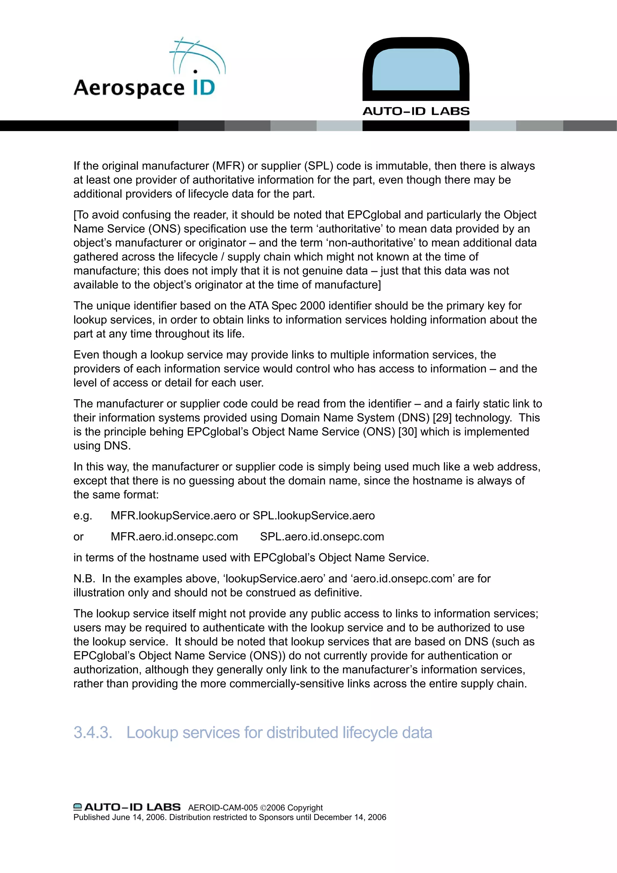 If the original manufacturer (MFR) or supplier (SPL) code is immutable, then there is always
at least one provider of authoritative information for the part, even though there may be
additional providers of lifecycle data for the part.
[To avoid confusing the reader, it should be noted that EPCglobal and particularly the Object
Name Service (ONS) specification use the term ‘authoritative’ to mean data provided by an
object’s manufacturer or originator – and the term ‘non-authoritative’ to mean additional data
gathered across the lifecycle / supply chain which might not known at the time of
manufacture; this does not imply that it is not genuine data – just that this data was not
available to the object’s originator at the time of manufacture]
The unique identifier based on the ATA Spec 2000 identifier should be the primary key for
lookup services, in order to obtain links to information services holding information about the
part at any time throughout its life.
Even though a lookup service may provide links to multiple information services, the
providers of each information service would control who has access to information – and the
level of access or detail for each user.
The manufacturer or supplier code could be read from the identifier – and a fairly static link to
their information systems provided using Domain Name System (DNS) [29] technology. This
is the principle behing EPCglobal’s Object Name Service (ONS) [30] which is implemented
using DNS.
In this way, the manufacturer or supplier code is simply being used much like a web address,
except that there is no guessing about the domain name, since the hostname is always of
the same format:
e.g.      MFR.lookupService.aero or SPL.lookupService.aero
or        MFR.aero.id.onsepc.com                  SPL.aero.id.onsepc.com
in terms of the hostname used with EPCglobal’s Object Name Service.
N.B. In the examples above, ‘lookupService.aero’ and ‘aero.id.onsepc.com’ are for
illustration only and should not be construed as definitive.
The lookup service itself might not provide any public access to links to information services;
users may be required to authenticate with the lookup service and to be authorized to use
the lookup service. It should be noted that lookup services that are based on DNS (such as
EPCglobal’s Object Name Service (ONS)) do not currently provide for authentication or
authorization, although they generally only link to the manufacturer’s information services,
rather than providing the more commercially-sensitive links across the entire supply chain.



3.4.3. Lookup services for distributed lifecycle data



                               AEROID-CAM-005 ©2006 Copyright
Published June 14, 2006. Distribution restricted to Sponsors until December 14, 2006
 