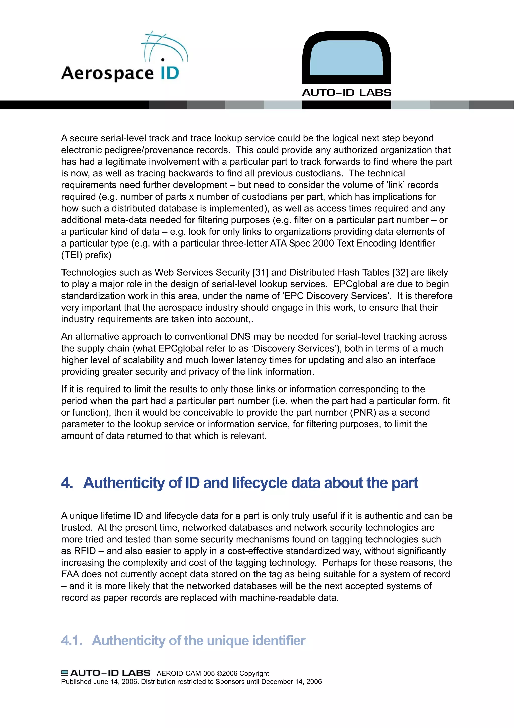 A secure serial-level track and trace lookup service could be the logical next step beyond
electronic pedigree/provenance records. This could provide any authorized organization that
has had a legitimate involvement with a particular part to track forwards to find where the part
is now, as well as tracing backwards to find all previous custodians. The technical
requirements need further development – but need to consider the volume of ‘link’ records
required (e.g. number of parts x number of custodians per part, which has implications for
how such a distributed database is implemented), as well as access times required and any
additional meta-data needed for filtering purposes (e.g. filter on a particular part number – or
a particular kind of data – e.g. look for only links to organizations providing data elements of
a particular type (e.g. with a particular three-letter ATA Spec 2000 Text Encoding Identifier
(TEI) prefix)
Technologies such as Web Services Security [31] and Distributed Hash Tables [32] are likely
to play a major role in the design of serial-level lookup services. EPCglobal are due to begin
standardization work in this area, under the name of ‘EPC Discovery Services’. It is therefore
very important that the aerospace industry should engage in this work, to ensure that their
industry requirements are taken into account,.
An alternative approach to conventional DNS may be needed for serial-level tracking across
the supply chain (what EPCglobal refer to as ‘Discovery Services’), both in terms of a much
higher level of scalability and much lower latency times for updating and also an interface
providing greater security and privacy of the link information.
If it is required to limit the results to only those links or information corresponding to the
period when the part had a particular part number (i.e. when the part had a particular form, fit
or function), then it would be conceivable to provide the part number (PNR) as a second
parameter to the lookup service or information service, for filtering purposes, to limit the
amount of data returned to that which is relevant.




4. Authenticity of ID and lifecycle data about the part

A unique lifetime ID and lifecycle data for a part is only truly useful if it is authentic and can be
trusted. At the present time, networked databases and network security technologies are
more tried and tested than some security mechanisms found on tagging technologies such
as RFID – and also easier to apply in a cost-effective standardized way, without significantly
increasing the complexity and cost of the tagging technology. Perhaps for these reasons, the
FAA does not currently accept data stored on the tag as being suitable for a system of record
– and it is more likely that the networked databases will be the next accepted systems of
record as paper records are replaced with machine-readable data.



4.1. Authenticity of the unique identifier

                               AEROID-CAM-005 ©2006 Copyright
Published June 14, 2006. Distribution restricted to Sponsors until December 14, 2006
 