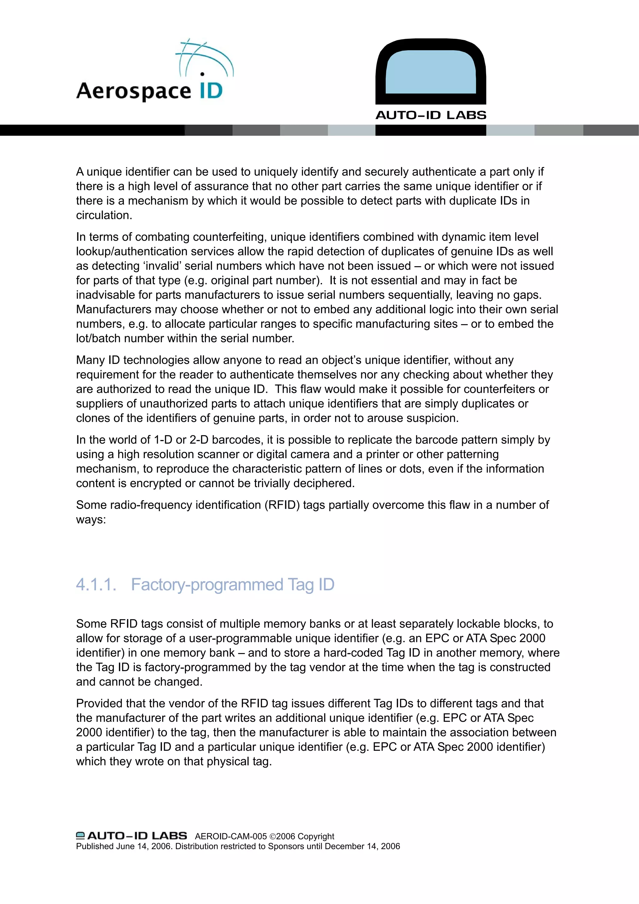 A unique identifier can be used to uniquely identify and securely authenticate a part only if
there is a high level of assurance that no other part carries the same unique identifier or if
there is a mechanism by which it would be possible to detect parts with duplicate IDs in
circulation.
In terms of combating counterfeiting, unique identifiers combined with dynamic item level
lookup/authentication services allow the rapid detection of duplicates of genuine IDs as well
as detecting ‘invalid’ serial numbers which have not been issued – or which were not issued
for parts of that type (e.g. original part number). It is not essential and may in fact be
inadvisable for parts manufacturers to issue serial numbers sequentially, leaving no gaps.
Manufacturers may choose whether or not to embed any additional logic into their own serial
numbers, e.g. to allocate particular ranges to specific manufacturing sites – or to embed the
lot/batch number within the serial number.
Many ID technologies allow anyone to read an object’s unique identifier, without any
requirement for the reader to authenticate themselves nor any checking about whether they
are authorized to read the unique ID. This flaw would make it possible for counterfeiters or
suppliers of unauthorized parts to attach unique identifiers that are simply duplicates or
clones of the identifiers of genuine parts, in order not to arouse suspicion.
In the world of 1-D or 2-D barcodes, it is possible to replicate the barcode pattern simply by
using a high resolution scanner or digital camera and a printer or other patterning
mechanism, to reproduce the characteristic pattern of lines or dots, even if the information
content is encrypted or cannot be trivially deciphered.
Some radio-frequency identification (RFID) tags partially overcome this flaw in a number of
ways:




4.1.1. Factory-programmed Tag ID

Some RFID tags consist of multiple memory banks or at least separately lockable blocks, to
allow for storage of a user-programmable unique identifier (e.g. an EPC or ATA Spec 2000
identifier) in one memory bank – and to store a hard-coded Tag ID in another memory, where
the Tag ID is factory-programmed by the tag vendor at the time when the tag is constructed
and cannot be changed.
Provided that the vendor of the RFID tag issues different Tag IDs to different tags and that
the manufacturer of the part writes an additional unique identifier (e.g. EPC or ATA Spec
2000 identifier) to the tag, then the manufacturer is able to maintain the association between
a particular Tag ID and a particular unique identifier (e.g. EPC or ATA Spec 2000 identifier)
which they wrote on that physical tag.




                               AEROID-CAM-005 ©2006 Copyright
Published June 14, 2006. Distribution restricted to Sponsors until December 14, 2006
 