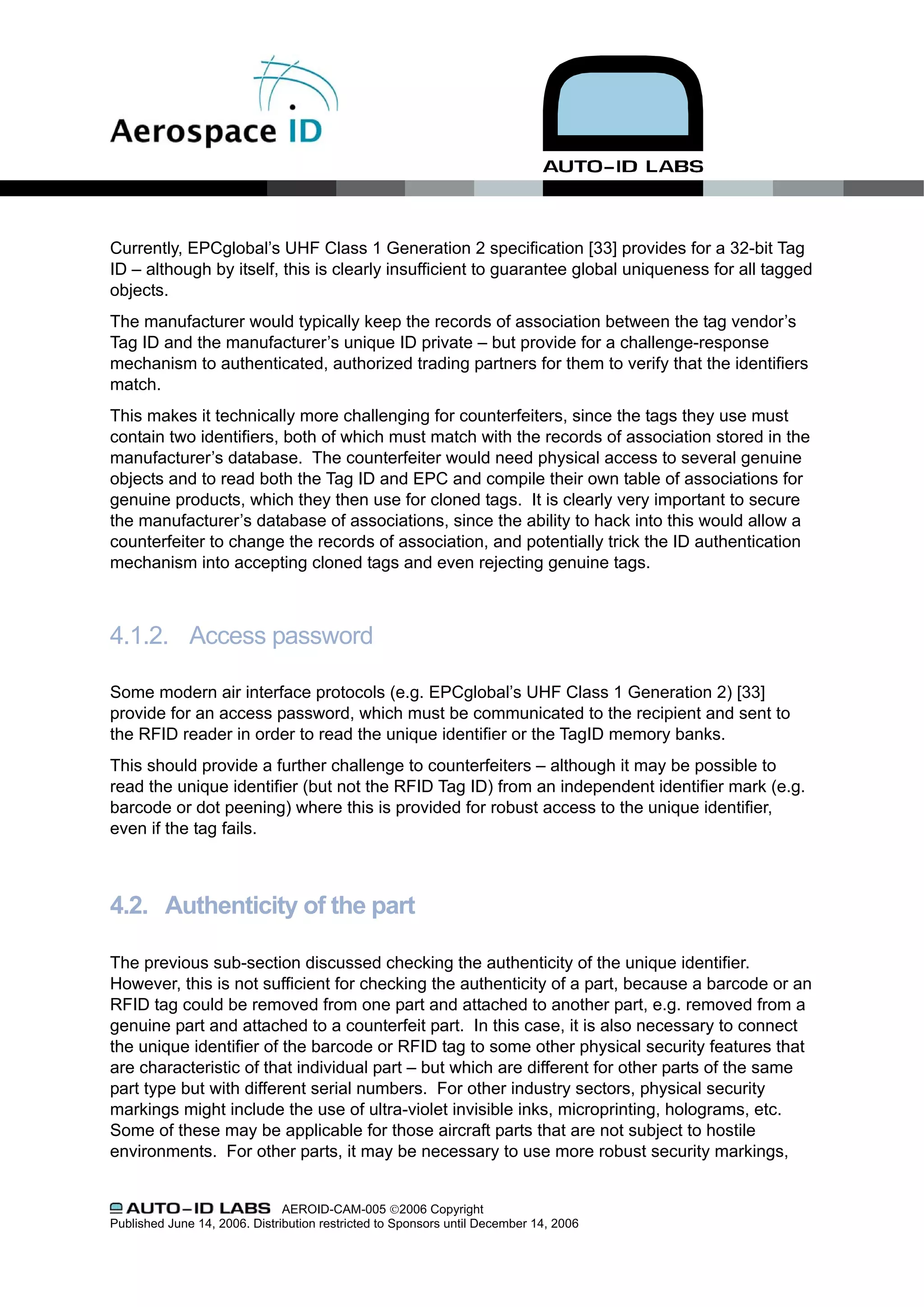 Currently, EPCglobal’s UHF Class 1 Generation 2 specification [33] provides for a 32-bit Tag
ID – although by itself, this is clearly insufficient to guarantee global uniqueness for all tagged
objects.
The manufacturer would typically keep the records of association between the tag vendor’s
Tag ID and the manufacturer’s unique ID private – but provide for a challenge-response
mechanism to authenticated, authorized trading partners for them to verify that the identifiers
match.
This makes it technically more challenging for counterfeiters, since the tags they use must
contain two identifiers, both of which must match with the records of association stored in the
manufacturer’s database. The counterfeiter would need physical access to several genuine
objects and to read both the Tag ID and EPC and compile their own table of associations for
genuine products, which they then use for cloned tags. It is clearly very important to secure
the manufacturer’s database of associations, since the ability to hack into this would allow a
counterfeiter to change the records of association, and potentially trick the ID authentication
mechanism into accepting cloned tags and even rejecting genuine tags.



4.1.2. Access password

Some modern air interface protocols (e.g. EPCglobal’s UHF Class 1 Generation 2) [33]
provide for an access password, which must be communicated to the recipient and sent to
the RFID reader in order to read the unique identifier or the TagID memory banks.
This should provide a further challenge to counterfeiters – although it may be possible to
read the unique identifier (but not the RFID Tag ID) from an independent identifier mark (e.g.
barcode or dot peening) where this is provided for robust access to the unique identifier,
even if the tag fails.



4.2. Authenticity of the part

The previous sub-section discussed checking the authenticity of the unique identifier.
However, this is not sufficient for checking the authenticity of a part, because a barcode or an
RFID tag could be removed from one part and attached to another part, e.g. removed from a
genuine part and attached to a counterfeit part. In this case, it is also necessary to connect
the unique identifier of the barcode or RFID tag to some other physical security features that
are characteristic of that individual part – but which are different for other parts of the same
part type but with different serial numbers. For other industry sectors, physical security
markings might include the use of ultra-violet invisible inks, microprinting, holograms, etc.
Some of these may be applicable for those aircraft parts that are not subject to hostile
environments. For other parts, it may be necessary to use more robust security markings,


                               AEROID-CAM-005 ©2006 Copyright
Published June 14, 2006. Distribution restricted to Sponsors until December 14, 2006
 