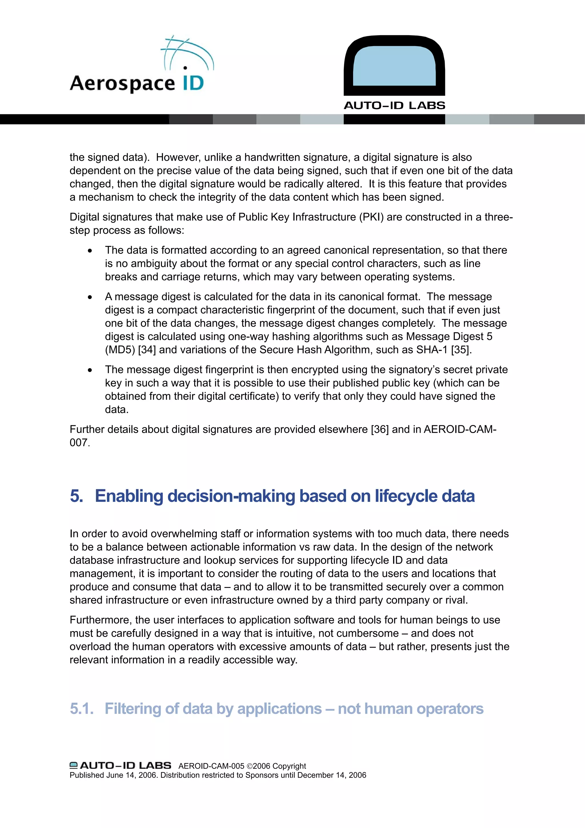 the signed data). However, unlike a handwritten signature, a digital signature is also
dependent on the precise value of the data being signed, such that if even one bit of the data
changed, then the digital signature would be radically altered. It is this feature that provides
a mechanism to check the integrity of the data content which has been signed.
Digital signatures that make use of Public Key Infrastructure (PKI) are constructed in a three-
step process as follows:
     •    The data is formatted according to an agreed canonical representation, so that there
          is no ambiguity about the format or any special control characters, such as line
          breaks and carriage returns, which may vary between operating systems.
     •    A message digest is calculated for the data in its canonical format. The message
          digest is a compact characteristic fingerprint of the document, such that if even just
          one bit of the data changes, the message digest changes completely. The message
          digest is calculated using one-way hashing algorithms such as Message Digest 5
          (MD5) [34] and variations of the Secure Hash Algorithm, such as SHA-1 [35].
     •    The message digest fingerprint is then encrypted using the signatory’s secret private
          key in such a way that it is possible to use their published public key (which can be
          obtained from their digital certificate) to verify that only they could have signed the
          data.
Further details about digital signatures are provided elsewhere [36] and in AEROID-CAM-
007.




5. Enabling decision-making based on lifecycle data

In order to avoid overwhelming staff or information systems with too much data, there needs
to be a balance between actionable information vs raw data. In the design of the network
database infrastructure and lookup services for supporting lifecycle ID and data
management, it is important to consider the routing of data to the users and locations that
produce and consume that data – and to allow it to be transmitted securely over a common
shared infrastructure or even infrastructure owned by a third party company or rival.
Furthermore, the user interfaces to application software and tools for human beings to use
must be carefully designed in a way that is intuitive, not cumbersome – and does not
overload the human operators with excessive amounts of data – but rather, presents just the
relevant information in a readily accessible way.



5.1. Filtering of data by applications – not human operators


                               AEROID-CAM-005 ©2006 Copyright
Published June 14, 2006. Distribution restricted to Sponsors until December 14, 2006
 