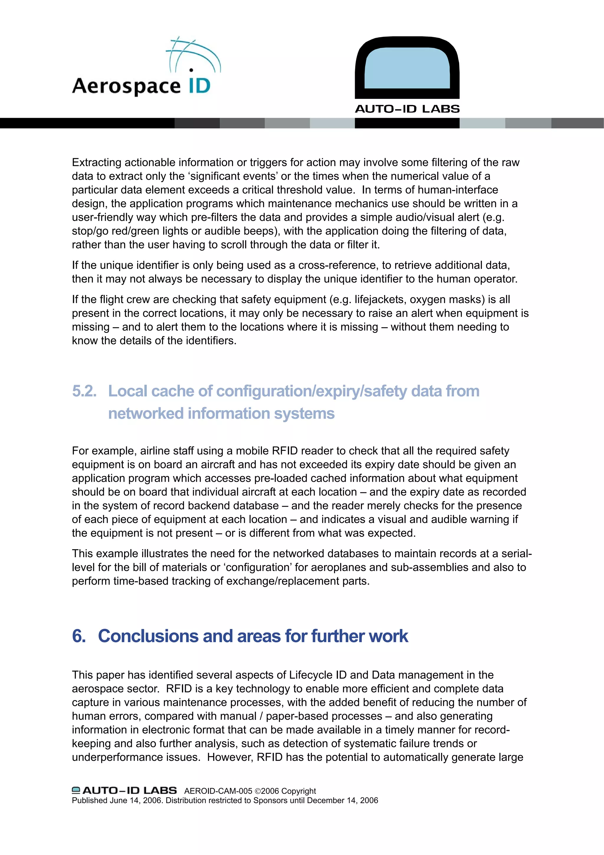 Extracting actionable information or triggers for action may involve some filtering of the raw
data to extract only the ‘significant events’ or the times when the numerical value of a
particular data element exceeds a critical threshold value. In terms of human-interface
design, the application programs which maintenance mechanics use should be written in a
user-friendly way which pre-filters the data and provides a simple audio/visual alert (e.g.
stop/go red/green lights or audible beeps), with the application doing the filtering of data,
rather than the user having to scroll through the data or filter it.
If the unique identifier is only being used as a cross-reference, to retrieve additional data,
then it may not always be necessary to display the unique identifier to the human operator.
If the flight crew are checking that safety equipment (e.g. lifejackets, oxygen masks) is all
present in the correct locations, it may only be necessary to raise an alert when equipment is
missing – and to alert them to the locations where it is missing – without them needing to
know the details of the identifiers.



5.2. Local cache of configuration/expiry/safety data from
     networked information systems

For example, airline staff using a mobile RFID reader to check that all the required safety
equipment is on board an aircraft and has not exceeded its expiry date should be given an
application program which accesses pre-loaded cached information about what equipment
should be on board that individual aircraft at each location – and the expiry date as recorded
in the system of record backend database – and the reader merely checks for the presence
of each piece of equipment at each location – and indicates a visual and audible warning if
the equipment is not present – or is different from what was expected.
This example illustrates the need for the networked databases to maintain records at a serial-
level for the bill of materials or ‘configuration’ for aeroplanes and sub-assemblies and also to
perform time-based tracking of exchange/replacement parts.




6. Conclusions and areas for further work
This paper has identified several aspects of Lifecycle ID and Data management in the
aerospace sector. RFID is a key technology to enable more efficient and complete data
capture in various maintenance processes, with the added benefit of reducing the number of
human errors, compared with manual / paper-based processes – and also generating
information in electronic format that can be made available in a timely manner for record-
keeping and also further analysis, such as detection of systematic failure trends or
underperformance issues. However, RFID has the potential to automatically generate large

                               AEROID-CAM-005 ©2006 Copyright
Published June 14, 2006. Distribution restricted to Sponsors until December 14, 2006
 