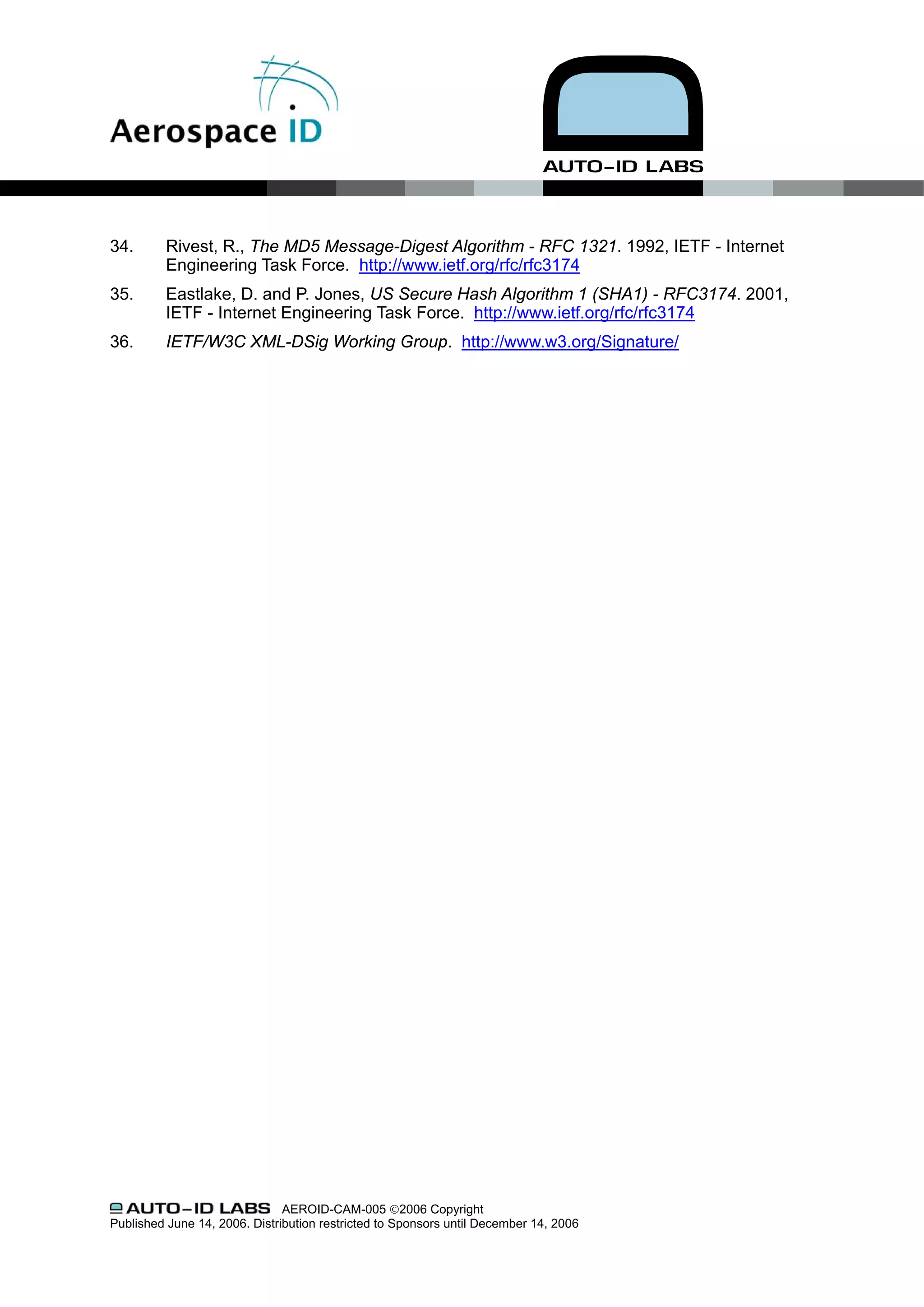 34.       Rivest, R., The MD5 Message-Digest Algorithm - RFC 1321. 1992, IETF - Internet
          Engineering Task Force. http://www.ietf.org/rfc/rfc3174
35.       Eastlake, D. and P. Jones, US Secure Hash Algorithm 1 (SHA1) - RFC3174. 2001,
          IETF - Internet Engineering Task Force. http://www.ietf.org/rfc/rfc3174
36.       IETF/W3C XML-DSig Working Group. http://www.w3.org/Signature/




                               AEROID-CAM-005 ©2006 Copyright
Published June 14, 2006. Distribution restricted to Sponsors until December 14, 2006
 