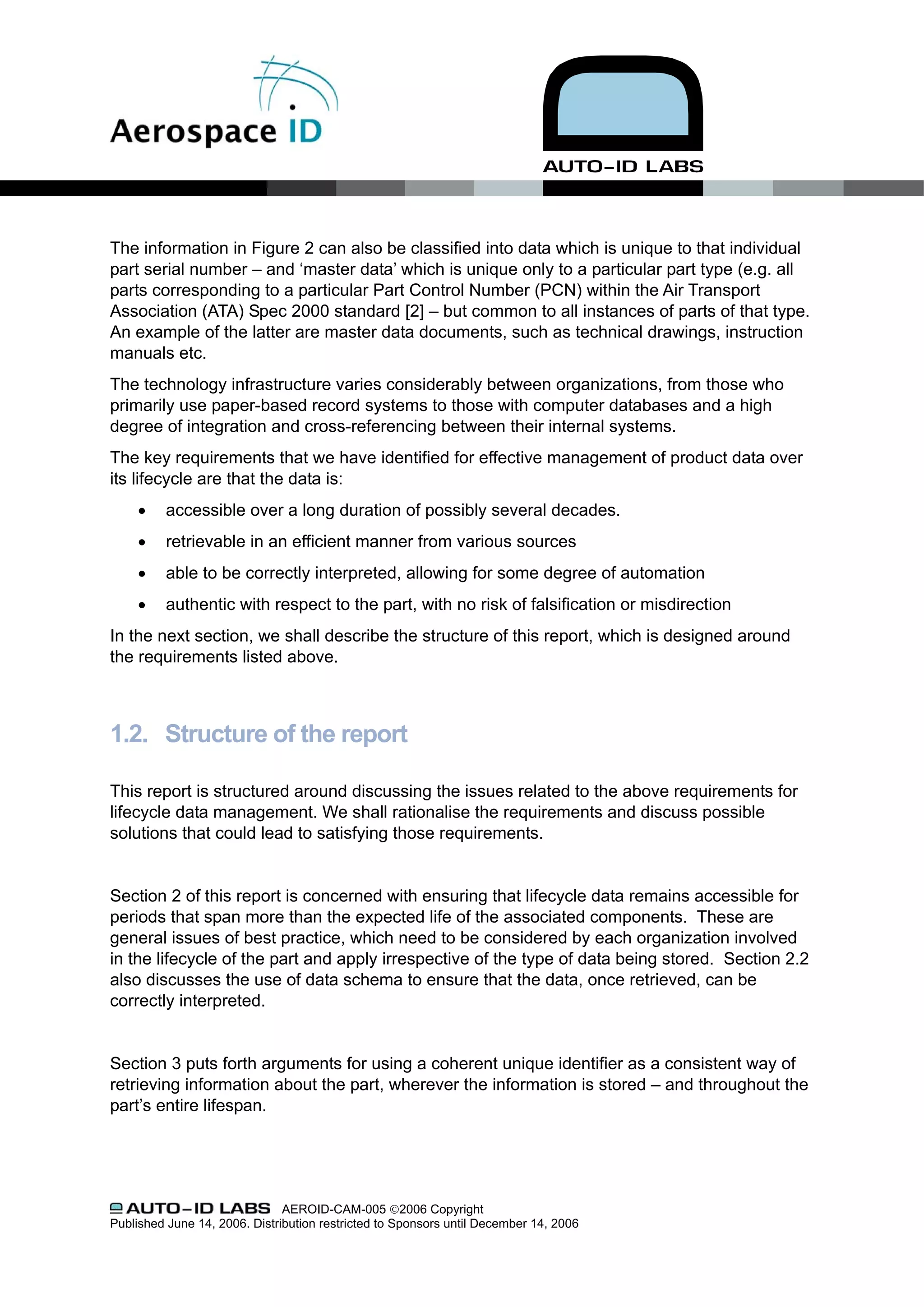 The information in Figure 2 can also be classified into data which is unique to that individual
part serial number – and ‘master data’ which is unique only to a particular part type (e.g. all
parts corresponding to a particular Part Control Number (PCN) within the Air Transport
Association (ATA) Spec 2000 standard [2] – but common to all instances of parts of that type.
An example of the latter are master data documents, such as technical drawings, instruction
manuals etc.
The technology infrastructure varies considerably between organizations, from those who
primarily use paper-based record systems to those with computer databases and a high
degree of integration and cross-referencing between their internal systems.
The key requirements that we have identified for effective management of product data over
its lifecycle are that the data is:
     •    accessible over a long duration of possibly several decades.
     •    retrievable in an efficient manner from various sources
     •    able to be correctly interpreted, allowing for some degree of automation
     •    authentic with respect to the part, with no risk of falsification or misdirection
In the next section, we shall describe the structure of this report, which is designed around
the requirements listed above.



1.2. Structure of the report

This report is structured around discussing the issues related to the above requirements for
lifecycle data management. We shall rationalise the requirements and discuss possible
solutions that could lead to satisfying those requirements.


Section 2 of this report is concerned with ensuring that lifecycle data remains accessible for
periods that span more than the expected life of the associated components. These are
general issues of best practice, which need to be considered by each organization involved
in the lifecycle of the part and apply irrespective of the type of data being stored. Section 2.2
also discusses the use of data schema to ensure that the data, once retrieved, can be
correctly interpreted.


Section 3 puts forth arguments for using a coherent unique identifier as a consistent way of
retrieving information about the part, wherever the information is stored – and throughout the
part’s entire lifespan.




                               AEROID-CAM-005 ©2006 Copyright
Published June 14, 2006. Distribution restricted to Sponsors until December 14, 2006
 
