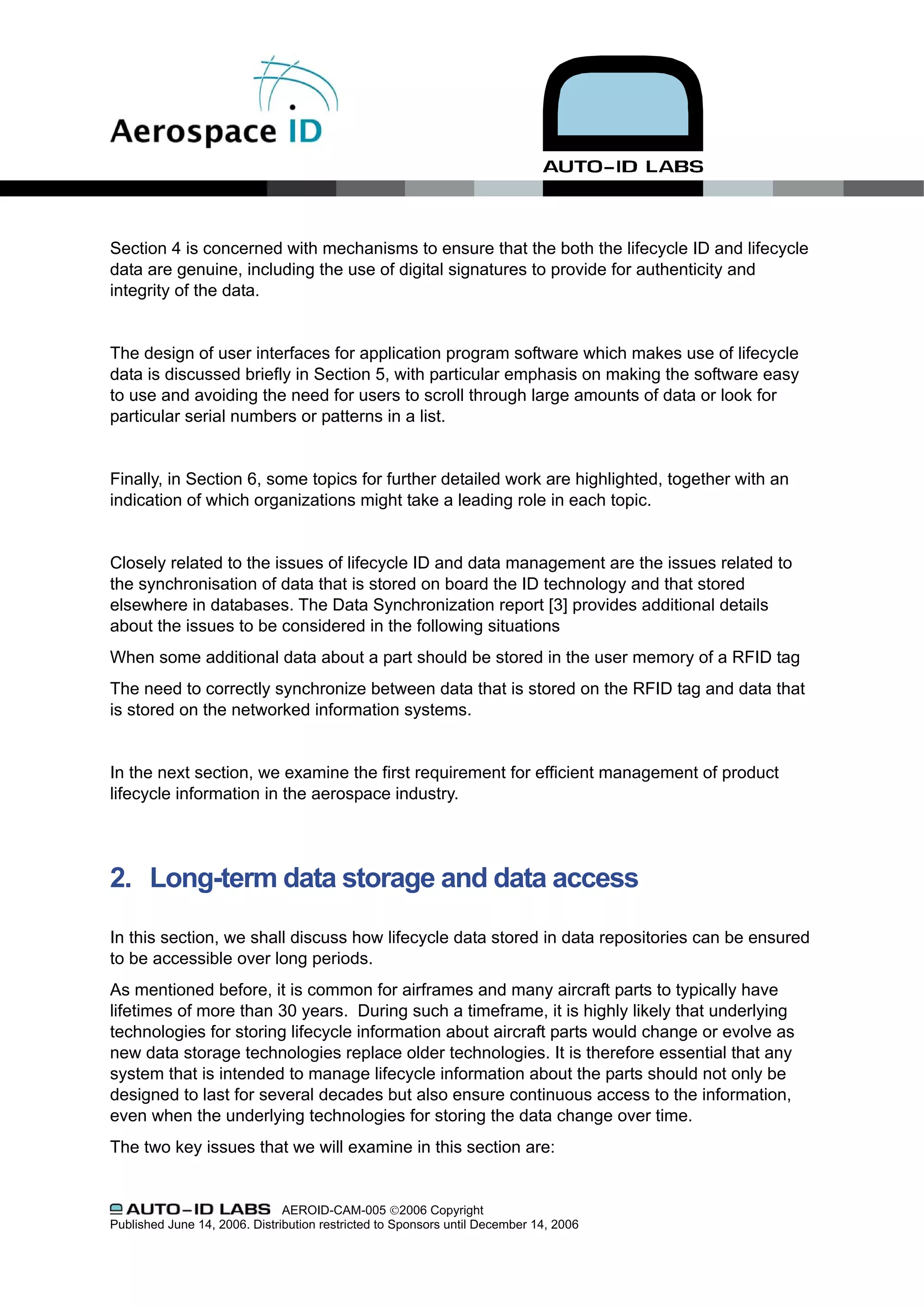 Section 4 is concerned with mechanisms to ensure that the both the lifecycle ID and lifecycle
data are genuine, including the use of digital signatures to provide for authenticity and
integrity of the data.


The design of user interfaces for application program software which makes use of lifecycle
data is discussed briefly in Section 5, with particular emphasis on making the software easy
to use and avoiding the need for users to scroll through large amounts of data or look for
particular serial numbers or patterns in a list.


Finally, in Section 6, some topics for further detailed work are highlighted, together with an
indication of which organizations might take a leading role in each topic.


Closely related to the issues of lifecycle ID and data management are the issues related to
the synchronisation of data that is stored on board the ID technology and that stored
elsewhere in databases. The Data Synchronization report [3] provides additional details
about the issues to be considered in the following situations
When some additional data about a part should be stored in the user memory of a RFID tag
The need to correctly synchronize between data that is stored on the RFID tag and data that
is stored on the networked information systems.


In the next section, we examine the first requirement for efficient management of product
lifecycle information in the aerospace industry.




2. Long-term data storage and data access

In this section, we shall discuss how lifecycle data stored in data repositories can be ensured
to be accessible over long periods.
As mentioned before, it is common for airframes and many aircraft parts to typically have
lifetimes of more than 30 years. During such a timeframe, it is highly likely that underlying
technologies for storing lifecycle information about aircraft parts would change or evolve as
new data storage technologies replace older technologies. It is therefore essential that any
system that is intended to manage lifecycle information about the parts should not only be
designed to last for several decades but also ensure continuous access to the information,
even when the underlying technologies for storing the data change over time.
The two key issues that we will examine in this section are:


                               AEROID-CAM-005 ©2006 Copyright
Published June 14, 2006. Distribution restricted to Sponsors until December 14, 2006
 