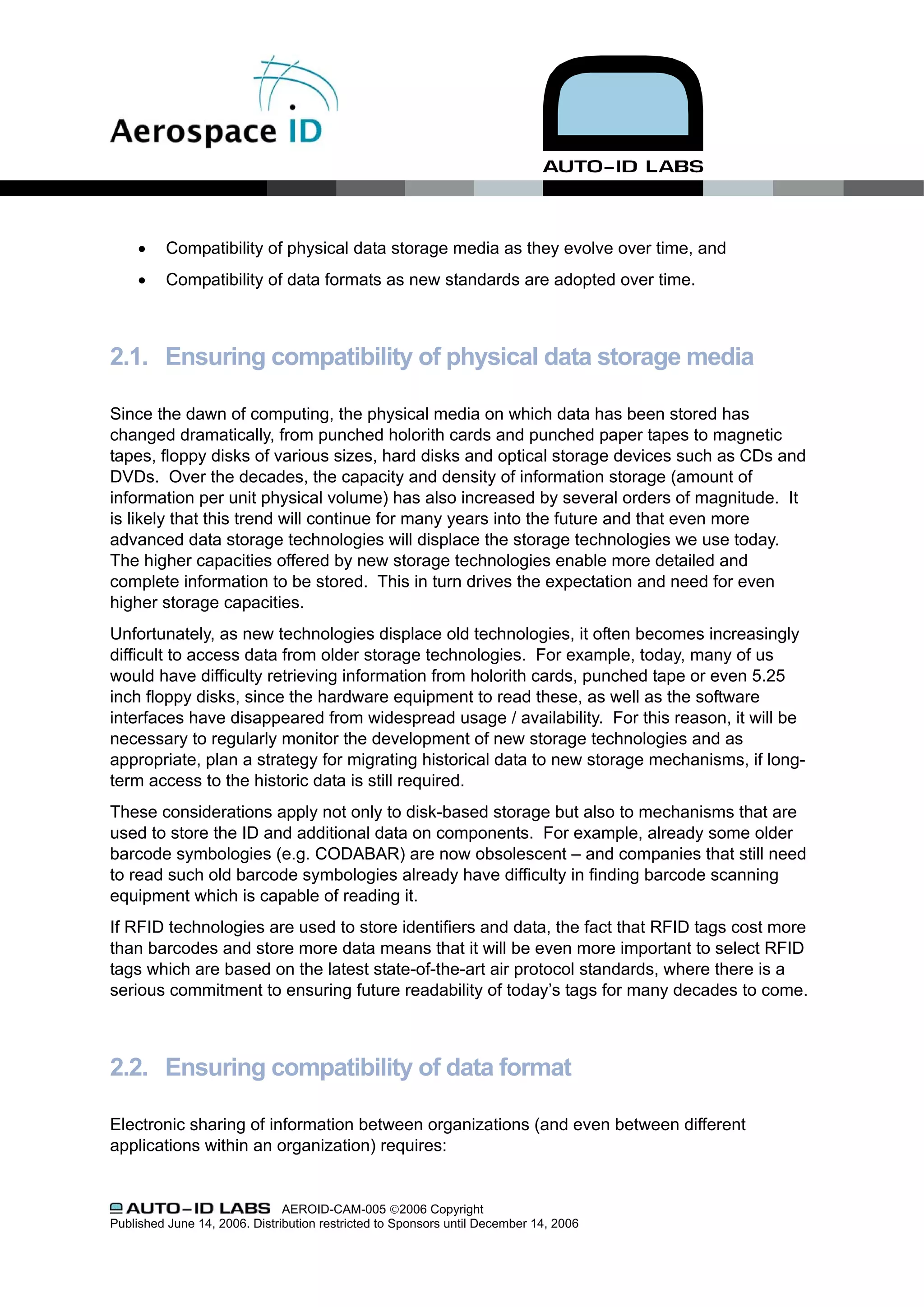 •    Compatibility of physical data storage media as they evolve over time, and
     •    Compatibility of data formats as new standards are adopted over time.



2.1. Ensuring compatibility of physical data storage media

Since the dawn of computing, the physical media on which data has been stored has
changed dramatically, from punched holorith cards and punched paper tapes to magnetic
tapes, floppy disks of various sizes, hard disks and optical storage devices such as CDs and
DVDs. Over the decades, the capacity and density of information storage (amount of
information per unit physical volume) has also increased by several orders of magnitude. It
is likely that this trend will continue for many years into the future and that even more
advanced data storage technologies will displace the storage technologies we use today.
The higher capacities offered by new storage technologies enable more detailed and
complete information to be stored. This in turn drives the expectation and need for even
higher storage capacities.
Unfortunately, as new technologies displace old technologies, it often becomes increasingly
difficult to access data from older storage technologies. For example, today, many of us
would have difficulty retrieving information from holorith cards, punched tape or even 5.25
inch floppy disks, since the hardware equipment to read these, as well as the software
interfaces have disappeared from widespread usage / availability. For this reason, it will be
necessary to regularly monitor the development of new storage technologies and as
appropriate, plan a strategy for migrating historical data to new storage mechanisms, if long-
term access to the historic data is still required.
These considerations apply not only to disk-based storage but also to mechanisms that are
used to store the ID and additional data on components. For example, already some older
barcode symbologies (e.g. CODABAR) are now obsolescent – and companies that still need
to read such old barcode symbologies already have difficulty in finding barcode scanning
equipment which is capable of reading it.
If RFID technologies are used to store identifiers and data, the fact that RFID tags cost more
than barcodes and store more data means that it will be even more important to select RFID
tags which are based on the latest state-of-the-art air protocol standards, where there is a
serious commitment to ensuring future readability of today’s tags for many decades to come.



2.2. Ensuring compatibility of data format

Electronic sharing of information between organizations (and even between different
applications within an organization) requires:


                               AEROID-CAM-005 ©2006 Copyright
Published June 14, 2006. Distribution restricted to Sponsors until December 14, 2006
 