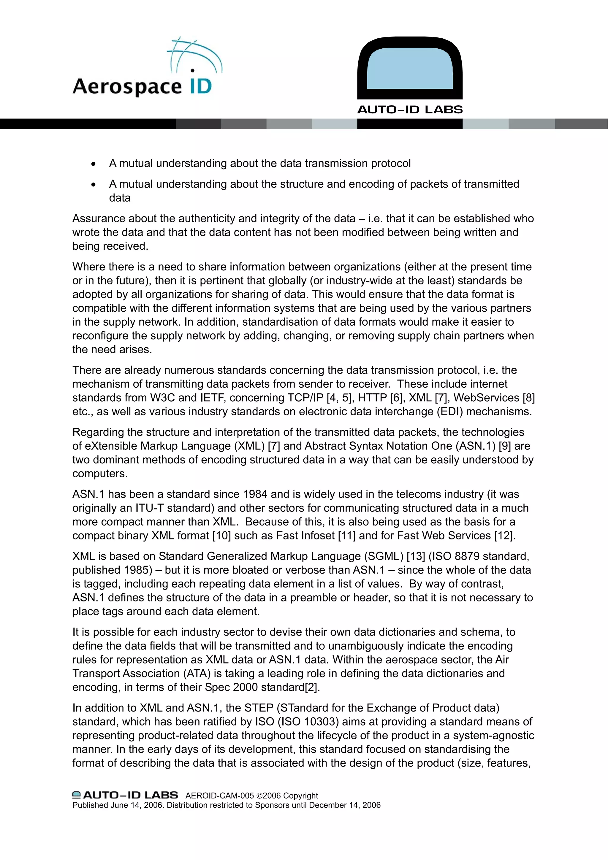 •    A mutual understanding about the data transmission protocol
     •    A mutual understanding about the structure and encoding of packets of transmitted
          data
Assurance about the authenticity and integrity of the data – i.e. that it can be established who
wrote the data and that the data content has not been modified between being written and
being received.
Where there is a need to share information between organizations (either at the present time
or in the future), then it is pertinent that globally (or industry-wide at the least) standards be
adopted by all organizations for sharing of data. This would ensure that the data format is
compatible with the different information systems that are being used by the various partners
in the supply network. In addition, standardisation of data formats would make it easier to
reconfigure the supply network by adding, changing, or removing supply chain partners when
the need arises.
There are already numerous standards concerning the data transmission protocol, i.e. the
mechanism of transmitting data packets from sender to receiver. These include internet
standards from W3C and IETF, concerning TCP/IP [4, 5], HTTP [6], XML [7], WebServices [8]
etc., as well as various industry standards on electronic data interchange (EDI) mechanisms.
Regarding the structure and interpretation of the transmitted data packets, the technologies
of eXtensible Markup Language (XML) [7] and Abstract Syntax Notation One (ASN.1) [9] are
two dominant methods of encoding structured data in a way that can be easily understood by
computers.
ASN.1 has been a standard since 1984 and is widely used in the telecoms industry (it was
originally an ITU-T standard) and other sectors for communicating structured data in a much
more compact manner than XML. Because of this, it is also being used as the basis for a
compact binary XML format [10] such as Fast Infoset [11] and for Fast Web Services [12].
XML is based on Standard Generalized Markup Language (SGML) [13] (ISO 8879 standard,
published 1985) – but it is more bloated or verbose than ASN.1 – since the whole of the data
is tagged, including each repeating data element in a list of values. By way of contrast,
ASN.1 defines the structure of the data in a preamble or header, so that it is not necessary to
place tags around each data element.
It is possible for each industry sector to devise their own data dictionaries and schema, to
define the data fields that will be transmitted and to unambiguously indicate the encoding
rules for representation as XML data or ASN.1 data. Within the aerospace sector, the Air
Transport Association (ATA) is taking a leading role in defining the data dictionaries and
encoding, in terms of their Spec 2000 standard[2].
In addition to XML and ASN.1, the STEP (STandard for the Exchange of Product data)
standard, which has been ratified by ISO (ISO 10303) aims at providing a standard means of
representing product-related data throughout the lifecycle of the product in a system-agnostic
manner. In the early days of its development, this standard focused on standardising the
format of describing the data that is associated with the design of the product (size, features,

                               AEROID-CAM-005 ©2006 Copyright
Published June 14, 2006. Distribution restricted to Sponsors until December 14, 2006
 