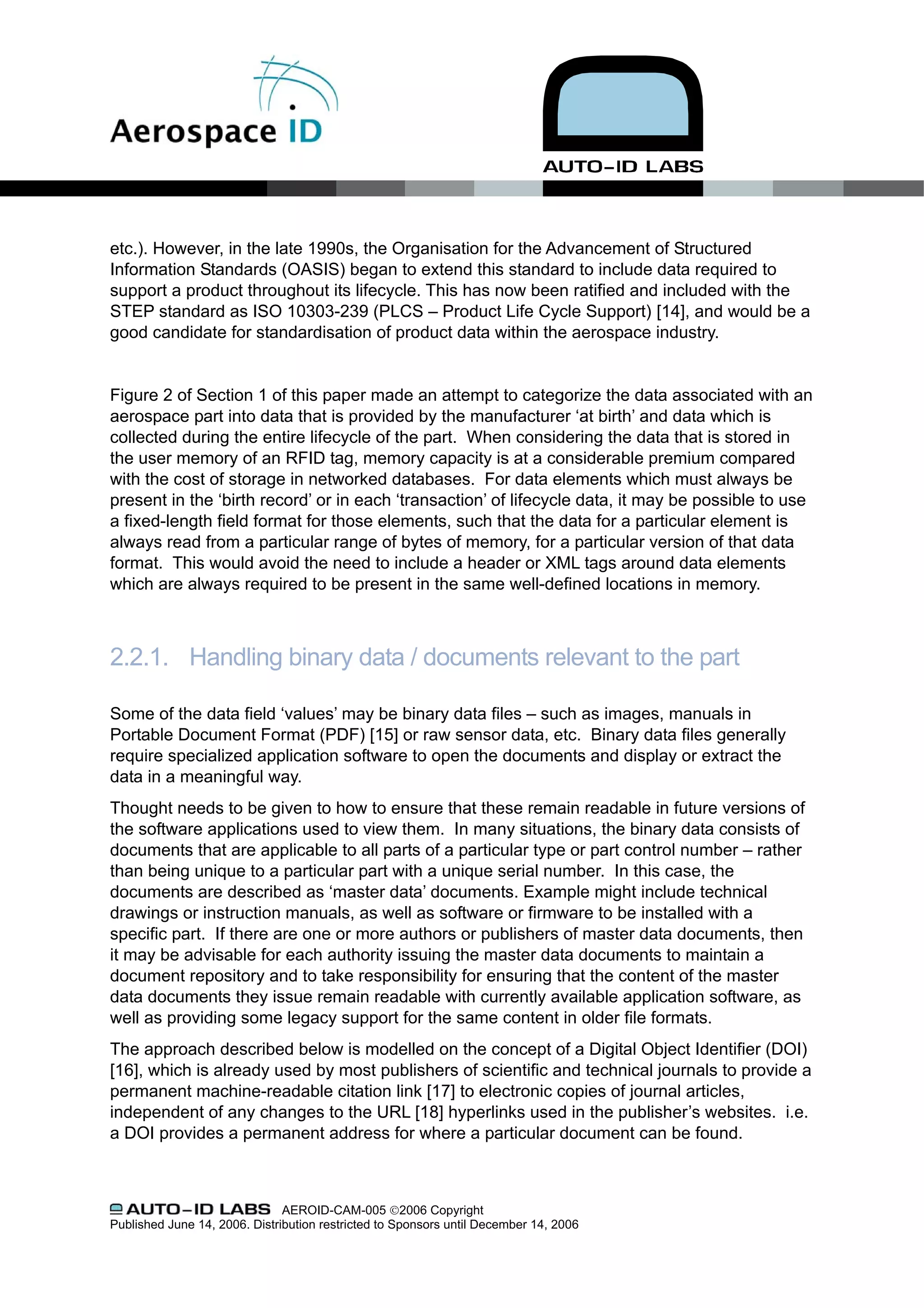 etc.). However, in the late 1990s, the Organisation for the Advancement of Structured
Information Standards (OASIS) began to extend this standard to include data required to
support a product throughout its lifecycle. This has now been ratified and included with the
STEP standard as ISO 10303-239 (PLCS – Product Life Cycle Support) [14], and would be a
good candidate for standardisation of product data within the aerospace industry.


Figure 2 of Section 1 of this paper made an attempt to categorize the data associated with an
aerospace part into data that is provided by the manufacturer ‘at birth’ and data which is
collected during the entire lifecycle of the part. When considering the data that is stored in
the user memory of an RFID tag, memory capacity is at a considerable premium compared
with the cost of storage in networked databases. For data elements which must always be
present in the ‘birth record’ or in each ‘transaction’ of lifecycle data, it may be possible to use
a fixed-length field format for those elements, such that the data for a particular element is
always read from a particular range of bytes of memory, for a particular version of that data
format. This would avoid the need to include a header or XML tags around data elements
which are always required to be present in the same well-defined locations in memory.



2.2.1. Handling binary data / documents relevant to the part

Some of the data field ‘values’ may be binary data files – such as images, manuals in
Portable Document Format (PDF) [15] or raw sensor data, etc. Binary data files generally
require specialized application software to open the documents and display or extract the
data in a meaningful way.
Thought needs to be given to how to ensure that these remain readable in future versions of
the software applications used to view them. In many situations, the binary data consists of
documents that are applicable to all parts of a particular type or part control number – rather
than being unique to a particular part with a unique serial number. In this case, the
documents are described as ‘master data’ documents. Example might include technical
drawings or instruction manuals, as well as software or firmware to be installed with a
specific part. If there are one or more authors or publishers of master data documents, then
it may be advisable for each authority issuing the master data documents to maintain a
document repository and to take responsibility for ensuring that the content of the master
data documents they issue remain readable with currently available application software, as
well as providing some legacy support for the same content in older file formats.
The approach described below is modelled on the concept of a Digital Object Identifier (DOI)
[16], which is already used by most publishers of scientific and technical journals to provide a
permanent machine-readable citation link [17] to electronic copies of journal articles,
independent of any changes to the URL [18] hyperlinks used in the publisher’s websites. i.e.
a DOI provides a permanent address for where a particular document can be found.



                               AEROID-CAM-005 ©2006 Copyright
Published June 14, 2006. Distribution restricted to Sponsors until December 14, 2006
 