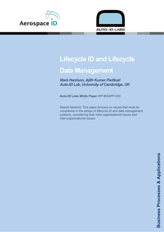 Lifecycle ID and Lifecycle
                                        Data Management
                                        Mark Harrison, Ajith Kumar Parlikad
                                        Auto-ID Lab, University of Cambridge, UK

                                        Auto-ID Labs White Paper WP-BIZAPP-032


                                        Report Abstract: This paper focuses on issues that must be
                                        considered in the design of lifecycle ID and data management
                                        systems, considering both intra-organizational issues and
                                        inter-organizational issues.




                                                                                                       Business Processes & Applications




                               AEROID-CAM-005 ©2006 Copyright
Published June 14, 2006. Distribution restricted to Sponsors until December 14, 2006
 