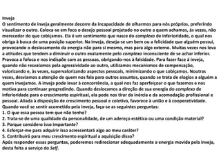 Inveja
O sentimento de inveja geralmente decorre da incapacidade de olharmos para nós próprios, preferindo
visualizar o outro. Coloca-se em foco o desejo pessoal projetado no outro a quem achamos, às vezes, não
merecedor do que cobiçamos. Ela é um sentimento que nasce do complexo de inferioridade, o qual nos
obriga à busca de uma posição superior. Na inveja, deseja-se um bem ou a felicidade que alguém possui,
provocando o deslocamento da energia não para si mesmo, mas para algo externo. Muitas vezes nos leva
a atitudes que tendem a diminuir o outro exatamente pelo complexo inconsciente de se achar inferior.
Provoca a fofoca e nos indispõe com as pessoas, obrigando-nos à falsidade. Para fazer face à inveja,
quando não resvalamos pela agressividade ao outro, utilizamos mecanismos de compensação,
valorizando e, às vezes, supervalorizando aspectos pessoais, minimizando o que cobiçamos. Noutras
vezes, desviamos a atenção de quem nos fala para outros assuntos, quando se trata de elogios a alguém a
quem invejamos. A inveja pode levar à concorrência, a qual nos faz aperfeiçoar o que fazemos e nos
motiva para continuar progredindo. Quando deslocamos a direção de sua energia do complexo de
inferioridade para o crescimento espiritual, ela pode nos tirar da inércia e da acomodação profissional e
pessoal. Aliada à disposição de crescimento pessoal e coletivo, favorece à união e à cooperatividade.
Quando você se sentir acometido pela inveja, faça-se as seguintes perguntas:
1. O que essa pessoa tem que não tenho?
2. Trata-se de uma qualidade da personalidade, de um adereço estético ou uma condição material?
3. Porque considero isso importante?
4. Esforçar-me para adquirir isso acrescentará algo ao meu caráter?
5. Contribuirá para meu crescimento espiritual a aquisição disso?
Após responder essas perguntas, poderemos redirecionar adequadamente a energia movida pela inveja,
desta feita a serviço do Self.
 
