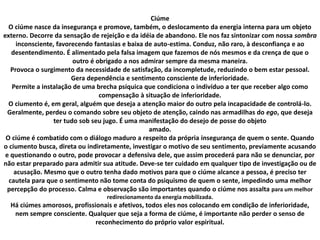 Ciúme
O ciúme nasce da insegurança e promove, também, o deslocamento da energia interna para um objeto
externo. Decorre da sensação de rejeição e da idéia de abandono. Ele nos faz sintonizar com nossa sombra
inconsciente, favorecendo fantasias e baixa de auto-estima. Conduz, não raro, à desconfiança e ao
desentendimento. É alimentado pela falsa imagem que fazemos de nós mesmos e da crença de que o
outro é obrigado a nos admirar sempre da mesma maneira.
Provoca o surgimento da necessidade de satisfação, da incompletude, reduzindo o bem estar pessoal.
Gera dependência e sentimento consciente de inferioridade.
Permite a instalação de uma brecha psíquica que condiciona o indivíduo a ter que receber algo como
compensação à situação de inferioridade.
O ciumento é, em geral, alguém que deseja a atenção maior do outro pela incapacidade de controlá-lo.
Geralmente, perdeu o comando sobre seu objeto de atenção, caindo nas armadilhas do ego, que deseja
ter tudo sob seu jugo. É uma manifestação do desejo de posse do objeto
amado.
O ciúme é combatido com o diálogo maduro a respeito da própria insegurança de quem o sente. Quando
o ciumento busca, direta ou indiretamente, investigar o motivo de seu sentimento, previamente acusando
e questionando o outro, pode provocar a defensiva dele, que assim procederá para não se denunciar, por
não estar preparado para admitir sua atitude. Deve-se ter cuidado em qualquer tipo de investigação ou de
acusação. Mesmo que o outro tenha dado motivos para que o ciúme alcance a pessoa, é preciso ter
cautela para que o sentimento não tome conta do psiquismo de quem o sente, impedindo uma melhor
percepção do processo. Calma e observação são importantes quando o ciúme nos assalta para um melhor
redirecionamento da energia mobilizada.
Há ciúmes amorosos, profissionais e afetivos, todos eles nos colocando em condição de inferioridade,
nem sempre consciente. Qualquer que seja a forma de ciúme, é importante não perder o senso de
reconhecimento do próprio valor espiritual.
 
