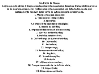 Síndrome de Pânico
A síndrome de pânico é diagnosticada pelos sintomas abaixo descritos. O diagnóstico preciso
se dá quando pelos menos metade dos sintomas abaixo são detectados, sendo que
isoladamente nenhum deles torna-se suficiente para caracterizá-la.
1. Medo sem causa aparente;
2. Taquicardias inesperadas;
3. Tonturas;
4. Sensação de abandono e rejeição;
5. Receio da solidão;
6. Impossibilidade de sair à rua sozinho;
7. Suor nas extremidades;
8. Delírios persecutórios;
9. Desconfiança de tudo e de todos;
10. Depressão;
11. Ansiedade;
12. Insegurança;
13. Pensamentos mórbidos;
14. Angústia;
15. Sono intranqüilo;
16. Insônia;
17. Idéias autodestrutivas;
18. Complexo consciente de inferioridade;
19. Inapetência;
20. Obsessões espirituais.
 