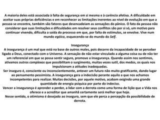A maioria deles está associada à falta de segurança em si mesma e à carência afetiva. A dificuldade em
aceitar suas próprias deficiências e em reconhecer as limitações inerentes ao nível de evolução em que a
pessoa se encontra, também são fatores que desencadeiam as sensações do pânico. O fato da pessoa não
considerar que suas limitações e dificuldades em resolver seus conflitos são por si só, um motivo para
continuar vivendo, dificulta a saída do processo em que, por falta de estímulos, se envolve. Vive num
mundo egóico, esquecendo-se do mundo do Self.
Insegurança
A insegurança é um mal que está na base de outros males, pois decorre da incapacidade de se perceber
ligado a Deus, conectado com o Universo. A sensação de não estar vinculado a alguma coisa ou de não ter
um referencial em que se possa sentir seguro, promove a insegurança. Quando assim nos sentimos,
ativamos outros complexos que possibilitam o surgimento, muitas vezes sutil, dos medos, os quais nos
impulsionam a atitudes inadequadas.
Ser inseguro é, consciente ou inconscientemente, antever um futuro não muito gratificante, dando lugar
ao pensamento pessimista. A insegurança gera a indecisão perante aquilo a que nos achamos
incompetentes para realizar. Muitas decisões, por aquele motivo, acabam exigindo uma grande
quantidade de energia psíquica por parte do indeciso.
Vencer a insegurança é aprender a perder, a lidar com a derrota como uma forma de lição que a Vida nos
oferece e a acreditar que amanhã certamente será melhor que hoje.
Nesse sentido, o otimismo é desejado ao inseguro, sem que ele perca a percepção da possibilidade de
derrota.
 