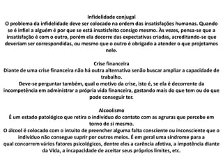 Infidelidade conjugal
O problema da infidelidade deve ser colocado na ordem das insatisfações humanas. Quando
se é infiel a alguém é por que se está insatisfeito consigo mesmo. Às vezes, pensa-se que a
insatisfação é com o outro, porém ela decorre das expectativas criadas, acreditando-se que
deveriam ser correspondidas, ou mesmo que o outro é obrigado a atender o que projetamos
nele.
Crise financeira
Diante de uma crise financeira não há outra alternativa senão buscar ampliar a capacidade de
trabalho.
Deve-se perguntar também, qual o motivo da crise, isto é, se ela é decorrente da
incompetência em administrar a própria vida financeira, gastando mais do que tem ou do que
pode conseguir ter.
Alcoolismo
É um estado patológico que retira o indivíduo do contato com as agruras que percebe em
torno de si mesmo.
O álcool é colocado com o intuito de preencher alguma falta consciente ou inconsciente que o
indivíduo não consegue suprir por outros meios. É em geral uma síndrome para a
qual concorrem vários fatores psicológicos, dentre eles a carência afetiva, a impotência diante
da Vida, a incapacidade de aceitar seus próprios limites, etc.
 