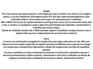 Drogas
Por mais comum que possa parecer e mais legal que seja ou venha a ser, como o é em alguns
países, o uso de substâncias alucinógenas para fins que não sejam psicoterapêuticos e por
indicação médica, será sempre uma fuga e um alienante para o indivíduo.
Não é difícil entrar por ele, porém quando se consegue sair, nunca se é o mesmo do início, pois
a dor, a sombra, os complexos e toda a gama de perturbações dos alienados, acompanham o
indivíduo por muito tempo.
Diante do indivíduo viciado não é difícil perceber alguém insatisfeito consigo mesmo e com a
própria Vida que leva, independente de seu bem estar material.
Raiva
A raiva é um sentimento carregado de energia ativa que exige saída para um ato. Não raro
decorre de uma reação à agressão de alguém, quando acreditamos que a pessoa nos atingiu
em valores que consideramos importantes. Advém da insegurança e da falta de equilíbrio
pessoal.
Às vezes, manifesta-se como o chamado nervosismo ou mal humor, deixando a pessoa à
mercê de pensamentos e idéias confusas. Geralmente a raiva leva o indivíduo ao desejo de
vingança, promovendo a ampliação do mal que o atinge, alcançando terceiros.
 