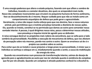 É uma energia poderosa que altera o estado psíquico, fazendo com que aflore a sombra do
indivíduo, levando-o a cometer desatinos, dos quais se arrependerá mais tarde.
Nasce dos complexos inconscientes que circulam no psiquismo humano de forma autônoma,
face ao desconhecimento de si mesmo. Requer cuidado para que não se instale como um
comportamento arquetípico de defesa que pode gerar a agressividade.
Geralmente, a raiva não requer muito esforço para que nos domine, face a nossa natureza
animal, pois permitimos que o instinto prevaleça tomando a dianteira de nossas ações.
Ela, quando se instala, constitui-se na permissão que damos ao outro para comandar nossa
vontade interior. A pessoa, à qual dirigimos nossa raiva, passa a determinar nossas atitudes,
caso prevaleça o impulso inicial de agredir para se defender.
A raiva consegue destruir os propósitos mais nobres da consciência, que se volta para o lado
sombrio da personalidade. Possibilita a execução de mecanismos de defesa, que nos afastam
da percepção sobre nós mesmos, pondo-nos contra o outro. Quem se enraivece sai de si e
projeta sua sombra sobre os outros.
Para evitar que ela se instale e cause prejuízos a longo prazo na personalidade, é mister que o
indivíduo se conheça e coloque em si, imediatamente quando a sentir, a causa da mobilização
da energia da raiva.
Quando nos encontramos num processo de transformação interior, saímos do desejo de
agressão para o agradecimento ao outro por nos ter alertado quanto à existência do complexo
que foi por ele ativado. Quando um complexo é ativado podemos conhecê-lo e dissolvê-lo.
 