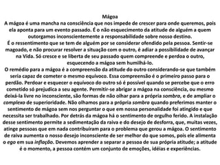 Mágoa
A mágoa é uma mancha na consciência que nos impede de crescer para onde queremos, pois
ela aponta para um evento passado. É o não esquecimento da atitude de alguém a quem
outorgamos inconscientemente a responsabilidade sobre nosso destino.
É o ressentimento que se tem de alguém por se considerar ofendido pela pessoa. Sentir-se
magoado, e não procurar resolver a situação com o outro, é adiar a possibilidade de avançar
na Vida. Só cresce e se liberta de seu passado quem compreende e perdoa o outro,
esquecendo a mágoa sem humilhá-lo.
O remédio para a mágoa é a compreensão da atitude do outro considerando-se que também
seria capaz de cometer o mesmo equívoco. Essa compreensão é o primeiro passo para o
perdão. Perdoar e esquecer o equívoco do outro só é possível quando se percebe que o erro
cometido só prejudica a seu agente. Permitir-se abrigar a mágoa na consciência, ou mesmo
deixá-la livre no inconsciente, são formas de não olhar para a própria sombra, e de ampliar o
complexo de superioridade. Não olhamos para a própria sombra quando preferimos manter o
sentimento de mágoa sem nos perguntar o que em nossa personalidade foi atingido e que
necessita ser trabalhado. Por detrás da mágoa há o sentimento de orgulho ferido. A instalação
desse sentimento permite a sedimentação da raiva e do desejo de desforra, que, muitas vezes,
atinge pessoas que em nada contribuíram para o problema que gerou a mágoa. O sentimento
de raiva aumenta o nosso desejo inconsciente de ser melhor do que somos, pois ele alimenta
o ego em sua inflação. Devemos aprender a separar a pessoa de sua própria atitude; a atitude
é o momento, a pessoa contém um conjunto de emoções, idéias e experiências.
 