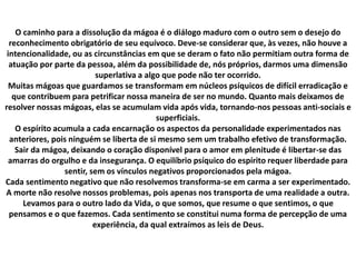 O caminho para a dissolução da mágoa é o diálogo maduro com o outro sem o desejo do
reconhecimento obrigatório de seu equívoco. Deve-se considerar que, às vezes, não houve a
intencionalidade, ou as circunstâncias em que se deram o fato não permitiam outra forma de
atuação por parte da pessoa, além da possibilidade de, nós próprios, darmos uma dimensão
superlativa a algo que pode não ter ocorrido.
Muitas mágoas que guardamos se transformam em núcleos psíquicos de difícil erradicação e
que contribuem para petrificar nossa maneira de ser no mundo. Quanto mais deixamos de
resolver nossas mágoas, elas se acumulam vida após vida, tornando-nos pessoas anti-sociais e
superficiais.
O espírito acumula a cada encarnação os aspectos da personalidade experimentados nas
anteriores, pois ninguém se liberta de si mesmo sem um trabalho efetivo de transformação.
Sair da mágoa, deixando o coração disponível para o amor em plenitude é libertar-se das
amarras do orgulho e da insegurança. O equilíbrio psíquico do espírito requer liberdade para
sentir, sem os vínculos negativos proporcionados pela mágoa.
Cada sentimento negativo que não resolvemos transforma-se em carma a ser experimentado.
A morte não resolve nossos problemas, pois apenas nos transporta de uma realidade a outra.
Levamos para o outro lado da Vida, o que somos, que resume o que sentimos, o que
pensamos e o que fazemos. Cada sentimento se constitui numa forma de percepção de uma
experiência, da qual extraímos as leis de Deus.
 