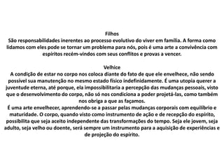 Filhos
São responsabilidades inerentes ao processo evolutivo do viver em família. A forma como
lidamos com eles pode se tornar um problema para nós, pois é uma arte a convivência com
espíritos recém-vindos com seus conflitos e provas a vencer.
Velhice
A condição de estar no corpo nos coloca diante do fato de que ele envelhece, não sendo
possível sua manutenção no mesmo estado físico indefinidamente. É uma utopia querer a
juventude eterna, até porque, ela impossibilitaria a percepção das mudanças pessoais, visto
que o desenvolvimento do corpo, não só nos condiciona a poder projetá-las, como também
nos obriga a que as façamos.
É uma arte envelhecer, aprendendo-se a passar pelas mudanças corporais com equilíbrio e
maturidade. O corpo, quando visto como instrumento de ação e de recepção do espírito,
possibilita que seja aceito independente das transformações do tempo. Seja ele jovem, seja
adulto, seja velho ou doente, será sempre um instrumento para a aquisição de experiências e
de projeção do espírito.
 