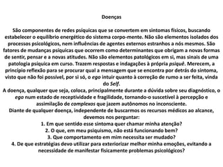 Doenças
São componentes de redes psíquicas que se convertem em sintomas físicos, buscando
estabelecer o equilíbrio energético do sistema corpo-mente. Não são elementos isolados dos
processos psicológicos, nem influências de agentes externos estranhos a nós mesmos. São
fatores de mudanças psíquicas que ocorrem como determinantes que obrigam a novas formas
de sentir, pensar e a novas atitudes. Não são elementos patológicos em si, mas sinais de uma
patologia psíquica em curso. Trazem respostas e indagações à própria psiquê. Merecem, a
princípio reflexão para se procurar qual a mensagem que se encontra por detrás do sintoma,
visto que não foi possível, por si só, o ego intuir quanto à correção de rumo a ser feita, vinda
do Self.
A doença, qualquer que seja, coloca, principalmente durante a dúvida sobre seu diagnóstico, o
ego num estado de receptividade e fragilidade, tornando-o suscetível à percepção e
assimilação de complexos que jazem autônomos no inconsciente.
Diante de qualquer doença, independente de buscarmos os recursos médicos ao alcance,
devemos nos perguntar:
1. Em que sentido esse sintoma quer chamar minha atenção?
2. O que, em meu psiquismo, não está funcionando bem?
3. Que comportamento em mim necessita ser mudado?
4. De que estratégias devo utilizar para exteriorizar melhor minha emoções, evitando a
necessidade de manifestar fisicamente problemas psicológicos?
 