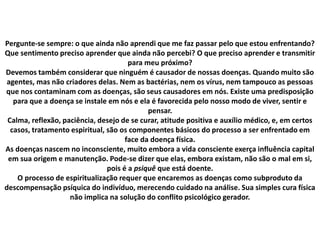 Pergunte-se sempre: o que ainda não aprendi que me faz passar pelo que estou enfrentando?
Que sentimento preciso aprender que ainda não percebi? O que preciso aprender e transmitir
para meu próximo?
Devemos também considerar que ninguém é causador de nossas doenças. Quando muito são
agentes, mas não criadores delas. Nem as bactérias, nem os vírus, nem tampouco as pessoas
que nos contaminam com as doenças, são seus causadores em nós. Existe uma predisposição
para que a doença se instale em nós e ela é favorecida pelo nosso modo de viver, sentir e
pensar.
Calma, reflexão, paciência, desejo de se curar, atitude positiva e auxílio médico, e, em certos
casos, tratamento espiritual, são os componentes básicos do processo a ser enfrentado em
face da doença física.
As doenças nascem no inconsciente, muito embora a vida consciente exerça influência capital
em sua origem e manutenção. Pode-se dizer que elas, embora existam, não são o mal em si,
pois é a psiquê que está doente.
O processo de espiritualização requer que encaremos as doenças como subproduto da
descompensação psíquica do indivíduo, merecendo cuidado na análise. Sua simples cura física
não implica na solução do conflito psicológico gerador.
 