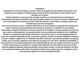 Prepotência
A prepotência é irmã da arrogância. Nascem ambas do complexo de inferioridade inconsciente. Para
compensar esse complexo o indivíduo passa a atuar de forma a demonstrar o que lhe falta, isto é,
acreditar em si mesmo.
Prefere submeter os outros por não conseguir suportar seu sentimento interno de pequenez.
Os prepotentes são pessoas de difícil trato, que conseguem afastar as outras de si mesmo, estabelecendo
uma certa distância em relação aos demais. Não são sociáveis, muito embora o desejem, porém não
entendem por que não o conseguem.
Face à forma de atuar na vida, se prestam facilmente a servir de anteparo às projeções das sombras dos
outros. As pessoas fazem questão de lhes apontar os equívocos e a empáfia em suas atitudes.
Nesse papel, a psiquê do indivíduo se encontra prisioneira do complexo, visto que expressa-se através do
ego, o qual se sente poderoso. Seu aparente poder vem da conexão que estabelece com a fragilidade
contida no complexo de inferioridade existente no inconsciente. Para se sair da prepotência pode-se
iniciar com a própria capitulação do ego, o qual deve começar a admitir sua própria fragilidade, primeiro a
si mesmo e depois a alguém. Esse é o trabalho mais difícil, visto que o ego não deseja perder sua posição,
inflado, que se encontra, julgando-se possuidor de um poder que é do Self. É o desafio da humildade. A
força aparente de uma pessoa prepotente vem da identificação do ego com o poder dominante ao qual se
vincula. Nesse ponto, ele acredita ser o próprio Self, atribuindo-se a falsa idéia de centro do mundo.
Diante de alguém prepotente, devemos perceber nossa própria sombra, ao invés de projetá-la no outro,
que ainda não percebeu a dele. Não é conveniente colocar nossa sombra para fora, reagindo ao outro,
pois estaremos agindo com a mesma prepotência dele.
 