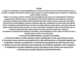 CULPA
A culpa é a impressão da responsabilidade que se assume diante de uma ocorrência passada, sem, no
entanto, a coragem de resolvê-la. Muitas vezes a pessoa se sente impotente para solucionar o conflito do
qual se atribui a autoria.
Liberar-se da culpa é colocar-se diante das conseqüências dos atos com a disposição de resolvê-los
corajosamente. Muitas vezes, as conseqüências não são tão drásticas como pensamos, visto que
antevemos punições que também estão contaminadas pelos valores morais e sociais de cada época.
Do ponto de vista psicológico, quando cometemos algo que acreditamos em desacordo com alguma
norma, instalamos automaticamente o processo de culpa. Abrimos, dessa forma, uma porta para que
algum evento externo venha conectar-se a essa “permissão”. Quando a culpa é inconsciente, leia-se,
oriunda de vidas passadas, algum evento ocorrerá para que reparemos o equívoco.
O trabalho de reparação dos equívocos cometidos, conscientemente ou não, pode ser feito sem que o
espírito venha a sofrer. Para tanto deve:
1. Formular detalhadamente o equívoco cometido;
2. Enumerar todas as razões pessoais, sejam condenáveis ou não, que levaram ao ato;
3. Enumerar outras maneiras que poderiam ter sido utilizadas para a realização daquele ato;
4. Identificar atitudes, pensamentos e sentimentos que gostaria de evitar fazer de novo;
5. Verificar em que leis espirituais, das constantes nos próximos capítulos, você “tropeçou”;
6. Estabelecer um plano exeqüível em que você agora aja de acordo com cada lei que
contrariou por atuação indevida ou desconhecimento;
 