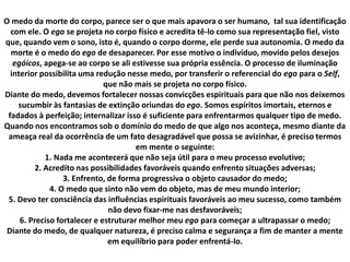 O medo da morte do corpo, parece ser o que mais apavora o ser humano, tal sua identificação
com ele. O ego se projeta no corpo físico e acredita tê-lo como sua representação fiel, visto
que, quando vem o sono, isto é, quando o corpo dorme, ele perde sua autonomia. O medo da
morte é o medo do ego de desaparecer. Por esse motivo o indivíduo, movido pelos desejos
egóicos, apega-se ao corpo se ali estivesse sua própria essência. O processo de iluminação
interior possibilita uma redução nesse medo, por transferir o referencial do ego para o Self,
que não mais se projeta no corpo físico.
Diante do medo, devemos fortalecer nossas convicções espirituais para que não nos deixemos
sucumbir às fantasias de extinção oriundas do ego. Somos espíritos imortais, eternos e
fadados à perfeição; internalizar isso é suficiente para enfrentarmos qualquer tipo de medo.
Quando nos encontramos sob o domínio do medo de que algo nos aconteça, mesmo diante da
ameaça real da ocorrência de um fato desagradável que possa se avizinhar, é preciso termos
em mente o seguinte:
1. Nada me acontecerá que não seja útil para o meu processo evolutivo;
2. Acredito nas possibilidades favoráveis quando enfrento situações adversas;
3. Enfrento, de forma progressiva o objeto causador do medo;
4. O medo que sinto não vem do objeto, mas de meu mundo interior;
5. Devo ter consciência das influências espirituais favoráveis ao meu sucesso, como também
não devo fixar-me nas desfavoráveis;
6. Preciso fortalecer e estruturar melhor meu ego para começar a ultrapassar o medo;
Diante do medo, de qualquer natureza, é preciso calma e segurança a fim de manter a mente
em equilíbrio para poder enfrentá-lo.
 