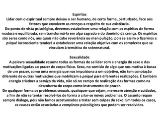 Espíritos
Lidar com o espiritual sempre deixou o ser humano, de certa forma, perturbado, face aos
fatores que envolvem as crenças a respeito de sua existência.
Do ponto de vista psicológico, devemos estabelecer uma relação com os espíritos de forma
madura e equilibrada, sem transformá-la em algo sagrado e do domínio da crença. Os espíritos
são seres como nós, aos quais não cabe reverência ou manipulação, pois se assim o fizermos a
psiquê inconsciente tenderá a estabelecer uma relação objetiva com os complexos que se
vinculam à temática do sobrenatural.
Sexualidade
A palavra sexualidade resume todas as formas de se lidar com a energia do sexo e das
motivações ligadas ao prazer do corpo físico. Sexo, no sentido de algo que nos motiva à busca
de um prazer, como uma energia que nos impulsiona a um objetivo, não tem conotação
diferente de outras motivações que mobilizam a psiquê para diferentes realizações. É também
energia criadora a serviço da Vida, não só no campo de realização das formas como na
descoberta do corpo como instrumento de prazer.
De qualquer forma os problemas sexuais, quaisquer que sejam, merecem atenção e cuidados,
a fim de não se tentar resolvê-los de forma a criar-se novos problemas. O assunto requer
sempre diálogo, pois não fomos acostumados a tratar sem culpas do sexo. Em todos os casos,
as causas estão associadas a complexos psicológicos que podem ser resolvidos.
 