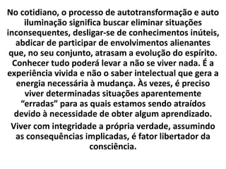 No cotidiano, o processo de autotransformação e auto
iluminação significa buscar eliminar situações
inconsequentes, desligar-se de conhecimentos inúteis,
abdicar de participar de envolvimentos alienantes
que, no seu conjunto, atrasam a evolução do espírito.
Conhecer tudo poderá levar a não se viver nada. É a
experiência vivida e não o saber intelectual que gera a
energia necessária à mudança. Às vezes, é preciso
viver determinadas situações aparentemente
“erradas” para as quais estamos sendo atraídos
devido à necessidade de obter algum aprendizado.
Viver com integridade a própria verdade, assumindo
as consequências implicadas, é fator libertador da
consciência.
 