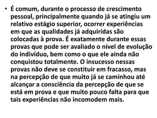 • É comum, durante o processo de crescimento
pessoal, principalmente quando já se atingiu um
relativo estágio superior, ocorrer experiências
em que as qualidades já adquiridas são
colocadas à prova. É exatamente durante essas
provas que pode ser avaliado o nível de evolução
do indivíduo, bem como o que ele ainda não
conquistou totalmente. O insucesso nessas
provas não deve se constituir em fracasso, mas
na percepção de que muito já se caminhou até
alcançar a consciência da percepção de que se
está em prova e que muito pouco falta para que
tais experiências não incomodem mais.
 