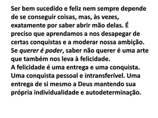 Ser bem sucedido e feliz nem sempre depende
de se conseguir coisas, mas, às vezes,
exatamente por saber abrir mão delas. É
preciso que aprendamos a nos desapegar de
certas conquistas e a moderar nossa ambição.
Se querer é poder, saber não querer é uma arte
que também nos leva à felicidade.
A felicidade é uma entrega e uma conquista.
Uma conquista pessoal e intransferível. Uma
entrega de si mesmo a Deus mantendo sua
própria individualidade e autodeterminação.
 