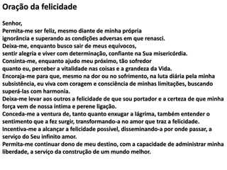 Oração da felicidade
Senhor,
Permita-me ser feliz, mesmo diante de minha própria
ignorância e superando as condições adversas em que renasci.
Deixa-me, enquanto busco sair de meus equívocos,
sentir alegria e viver com determinação, confiante na Sua misericórdia.
Consinta-me, enquanto ajudo meu próximo, tão sofredor
quanto eu, perceber a vitalidade nas coisas e a grandeza da Vida.
Encoraja-me para que, mesmo na dor ou no sofrimento, na luta diária pela minha
subsistência, eu viva com coragem e consciência de minhas limitações, buscando
superá-las com harmonia.
Deixa-me levar aos outros a felicidade de que sou portador e a certeza de que minha
força vem de nossa íntima e perene ligação.
Conceda-me a ventura de, tanto quanto enxugar a lágrima, também entender o
sentimento que a fez surgir, transformando-a no amor que traz a felicidade.
Incentiva-me a alcançar a felicidade possível, disseminando-a por onde passar, a
serviço do Seu infinito amor.
Permita-me continuar dono de meu destino, com a capacidade de administrar minha
liberdade, a serviço da construção de um mundo melhor.
 