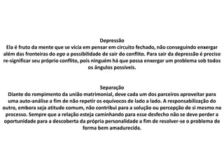 Depressão
Ela é fruto da mente que se vicia em pensar em circuito fechado, não conseguindo enxergar
além das fronteiras do ego a possibilidade de sair do conflito. Para sair da depressão é preciso
re-significar seu próprio conflito, pois ninguém há que possa enxergar um problema sob todos
os ângulos possíveis.
Separação
Diante do rompimento da união matrimonial, deve cada um dos parceiros aproveitar para
uma auto-análise a fim de não repetir os equívocos de lado a lado. A responsabilização do
outro, embora seja atitude comum, não contribui para a solução ou percepção de si mesmo no
processo. Sempre que a relação esteja caminhando para esse desfecho não se deve perder a
oportunidade para a descoberta da própria personalidade a fim de resolver-se o problema de
forma bem amadurecida.
 