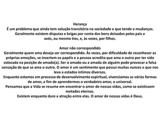 Herança
É um problema que ainda tem solução transitória na sociedade e que tende a mudanças.
Geralmente existem disputas e brigas por conta dos bens deixados pelos pais e
avós, ou mesmo tios, e, às vezes, por filhos.
Amor não correspondido
Geralmente quem ama deseja ser correspondido. Às vezes, por dificuldade de reconhecer as
próprias emoções, se invertem os papéis e a pessoa acredita que ama o outro por ter sido
colocada na posição de amado(a). Ser o amado ou a amada de alguém pode provocar a falsa
sensação de que se ama o outro. O amor é um sentimento que possui muitas nunces e que nos
leva a estados íntimos diversos.
Enquanto estamos em processo de desenvolvimento espiritual, vivenciamos as várias formas
de amor, a fim de aprendermos o verdadeiro amor, o universal.
Pensamos que a Vida se resume em encontrar o amor de nossas vidas, como se existissem
metades eternas.
Existem enquanto dure a atração entre elas. O amor de nossas vidas é Deus.
 
