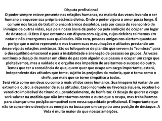 Disputa profissional
O poder sempre esteve presente nas relações humanas, na maioria das vezes levando o ser
humano a esquecer sua própria essência divina. Onde o poder vigora o amor passa longe. É
comum nos locais de trabalho encontrarmos desafetos, seja por causa do reencontro de
inimigos de outras vidas, seja pela nossa ânsia de poder ou pela ambição de ocupar um lugar
de destaque. O fato é que entramos em disputa com alguém, cujos defeitos teimamos em
notar e não enxergamos suas qualidades. Não raro, pessoas amigas nos alertam quanto ao
perigo que o outro representa e nos trazem suas maquinações e atitudes prestando um
desserviço às relações amistosas. São os fofoqueiros de plantão que servem às “sombras” para
o desequilíbrio emocional e para a instabilidade e alienação de pessoas ou grupos. Às vezes
sentimos o desejo de manter um clima de paz com alguém que passou a ocupar um cargo que
pleiteávamos, mas a vaidade e o orgulho nos impedem de aceitarmos o sucesso do outro.
Temos que ter a consciência de que, quem quer que ocupe um cargo importante, estará,
independente das atitudes que tome, sujeito às projeções da maioria, que o toma como o
chefe, por mais que se torne simpático a todos.
Será visto como um deus ou como o mais vil dos seres humanos. Sua imagem irá variar de um
extremo a outro, a depender de suas atitudes. Caso incomode ou favoreça alguém, receberá o
veredicto implacável de tirano ou, paradoxalmente, de benfeitor. O desejo de querer o cargo
será salutar na medida que não intentarmos contra o outro que o ocupa, mas trabalharmos
para alcançar uma posição compatível com nossa capacidade profissional. É importante que
não se concentre o desejo e as energias na busca por um cargo ou uma posição de destaque. A
Vida é muito maior do que nossas ambições.
 