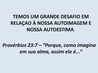 TEMOS UM GRANDE DESAFIO EM
RELAÇAO À NOSSA AUTOIMAGEM E
NOSSA AUTOESTIMA.
Provérbios 23:7 – “Porque, como imagina
em sua alma, assim ele é...”
 