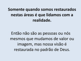 Somente quando somos restaurados
nestas áreas é que lidamos com a
realidade.
Então não são as pessoas ou nós
mesmos que mudamos de valor ou
imagem, mas nossa visão é
restaurada no padrão de Deus.
 