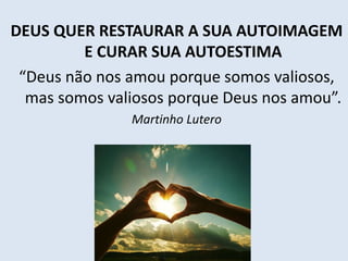 DEUS QUER RESTAURAR A SUA AUTOIMAGEM
E CURAR SUA AUTOESTIMA
“Deus não nos amou porque somos valiosos,
mas somos valiosos porque Deus nos amou”.
Martinho Lutero
 