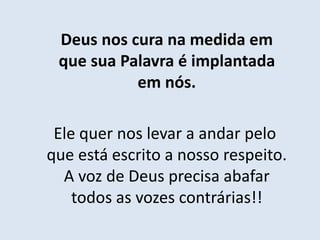 Deus nos cura na medida em
que sua Palavra é implantada
em nós.
Ele quer nos levar a andar pelo
que está escrito a nosso respeito.
A voz de Deus precisa abafar
todos as vozes contrárias!!
 
