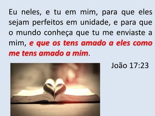 Eu neles, e tu em mim, para que eles
sejam perfeitos em unidade, e para que
o mundo conheça que tu me enviaste a
mim, e que os tens amado a eles como
me tens amado a mim.
João 17:23
 